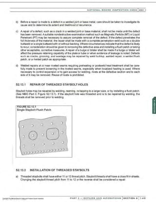 ..
-:
NATIONAL BOARD INSPECTION CODE l 201 1
b) Before a repair is made to a defect in a welded joint or base metal. care should be taken to investigate its
cause and to determine its extent and likelihood of recurrence.
c) A repair of a defect. such as a crack in a welded joint or base material. shall not be made until the defect
has been removed.A suitable nondestructive examination method such as Magnetic Particle (MT) or Liquid
Penetrant <Pn may be necessary to assure complete removal of the defect. Ifthe defect penetrates the
full thickness of the material, the repair shall be made with a complete penetration weld such as a double
buttweld or a single buttweld with or without backing. Where circumstances indicatethatthe defect is likely
to recur, consideration should be given to removingthe defective area and installing a flush patch or taking
other acceptable, corrective measures. A repair ofa bulge or blister shall be made if a bulge or blister will
affect the pressure retaining capability of the plate or tube or when evidence of leakage is noted.Defects
such as cracks, grooving, and wastage may be repaired by weld buildup, welded repair, a welded flush
patch, or a riveted patch as appropriate.
d) Welded repairs at or near riveted seams requiring preheating or postweld heat treatment shall be care-
fully made to prevent loosening in the riveted seams, especially when localized heating is used. Where
necessary to control expansion or to gain access for welding, rivets at the defective section and to each
side of it may be removed. Reuse of rivets is prohibited.
S2.13.1 REPAIR OF THREADED STAYBOLTHOLES
Staybolt holes may be repaired by welding, reaming, re-tapping to a larger size, or by installing a flush patch.
(See NBIC Part 3, Figure S2.13.1). If the staybolt hole was threaded and is to be repaired by welding, the
threads shall be removed prior to welding.
::SL.lJ.l
Single Staybolt Flush Patch
lo 0 0
0(
0
0 0 0 0 0
oo ooooooo ()0 o oo o Oj
S2.13.2 INSTALLATION OF THREADED STAYBOLTS
a) Threaded staybolts shall have either 11 or 12 thread pitch. Stayboltthreads shall have a closefit in sheets.
Changing the staybolt thread pitch from 11 to 12 or the reverse shall be considered a repair.
PART 3- REPAIRS AND ALTERATIONS SECTION 6 149
 