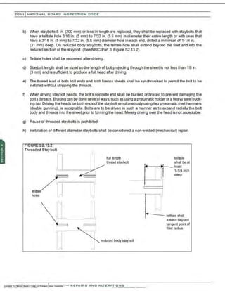 201 1 INATIONAL. BCARC I NSPECTION CODE
b) When staybolts 8 in. (200 mm) or less in length are replaced, they shall be replaced with staybolts that
have a telltale hole 3/16 in. (5 mm) to 7/32 in. (5.5 mm) in diameter their entire length or with ones that
have a 3/16 in. (5 mm) to 7/32 in. (5.5 mm) diameter hole in each end, drilled a minimum of 1-1/4 in.
(31 mm) deep. On reduced body staybolts, the telltale hole shall extend beyond the fillet and into the
reduced section ofthe staybolt. (See NBIC Part 3. Figure 82.13.2).
c) Telltale holes shall be reopened after driving.
d) Staybolt length shall be sized so the length of bolt projecting through the sheet is not less than 11
8 in.
(3 mm) and is sufficient to produce a full head after driving.
e) The thread lead of both bolt ends and both firebox sheets shall be synchronized to permit the bolt to be
installed without stripping the threads.
f) When driving staybolt heads, the bolt's opposite end shall be bucked or braced to prevent damaging the
boltsthreads. Bracing can be done several ways, such as using a pneumatic holder or a heavy steel buck-
ing bar. Driving the heads on both ends of the staybolt simultaneously using two pneumatic rivet hammers
(double gunning), is acceptable. Bolts are to be driven in such a manner as to expand radially the bolt
body and threads into the sheet prior to forming the head. Merely driving overthe head is not acceptable.
g) Reuse of threaded staybolts is prohibited.
h) Installation of different diameter staybolts shall be considered a non-welded (mechanical) repair.
:S2.13.2
Threaded Stay bolt
1
-'-',
,:;;;;;-~
/i['["'"""'-'~'~""""llJ
telltale
~~ J •
Jl l
'11:..
full length
thre3d staybolt
telltale
shall be at
I I
~~
4 v~- least
) l 1-114 inch
! 1 deep
I
- - -: V
I
I ll
I
1
-<t- - -
1 telltale shall
' extend beyond
tangent point of
fillet radius
J
-,,,,l l
J
reduoed body staybolt
 