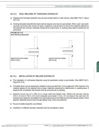 NATIO N AL BOARD INSPECTION CODE l 2 0 1 1
S2.13.3 SEAL WELDI NG O F TH READED STAYBOLTS
a) Replacement threaded staybolts may be seal welded before or after driving. (See NBIC Part 3, Figure
$2.13.3).
b) Existing threaded staybolts that leak shall be repaired and may be seal welded. When used, seal weld-
ing shall not be the sole means of repair. Inspection must be done to ensure the material adjacent to
the staybolt has not been materially weakened by deterioration or wasting away before welding can be
performed.
::>:t.lJ.J
Seal Welding Staybolts
_ _; wvvvvvlvw.,-,
staybolt head seal welded
before driving
staybolt head seal welded
after driving
S2.13.4 INSTALLATION OF WELDED STAYBOLTS
a) The installation of unthreaded staybolts using full penetration welds is permissible. (See NBIC Part 3,
Figure S2.13.4).
b) Threaded stays may be replaced by welded-in stays provided that. in the judgement of the Inspector, the
material adjacent to the staybolt has not been materially weakened by deterioration or wasting away. If
staybolt hole is threaded , the threads shall be removed prior to welding.
c) Staybolts shorter than 8 in. (200 mm) in length shall have telltale holes. Telltale hole diameter shall be
3/16 in. (5 mm) to 7/32 in. (5.5 mm) in diameter and at least 1-1/4 in. (31 mm) deep in the outer end. On
reduced body staybolts, the telltale hole shall extend beyond the fillet and into the reduced section of the
staybolt. Staybolts should have through telltale holes, which are preferred.
d) Reuse of welded staybolts is prohibited.
e) Installation of different diameter staybolts shall be considered a repair.
PART 3- REPAIRS AND ALTERATIONS SECTION 6 151
 