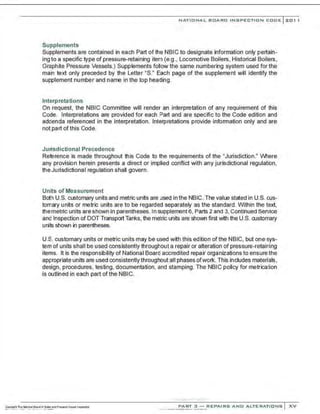 NATIONAL BOARD INSPECTION CODE l 201 1
Supplements
Supplements are contained in each Part of the NBIC to designate information only pertain-
ing to a specific type of pressure-retaining item (e.g., Locomotive Boilers, Historical Boilers,
Graphite Pressure Vessels.) Supplements follow the same numbering system used for the
main text only preceded by the Letter "S." Each page of the supplement will identify the
supplement number and name in the top heading.
Interpretations
On request, the NBIC Committee will render an interpretation of any requirement of this
Code. Interpretations are provided for each Part and are specific to the Code edition and
addenda referenced in the interpretation. Interpretations provide information only and are
notpart of this Code.
Jurisdictional Precedence
Reference is made throughout this Code to !he requirements of the "Jurisdiction." /Vhere
any provision herein presents a direct or implied conflict with any jurisdictional regulation,
the Jurisdictional regulation shall govern.
Units of Measurement
Both U.S. customary units and metric units are used in the NBIC. The value stated in U.S. cus-
tomary units or metric units are to be regarded separately as the standard. Within the text,
the metric units are shown In parentheses. In supplement 6, Parts 2 and 3, Continued Service
and Inspection of DOT Transport Tanks, the metric units are shown first with the U.S. customary
unils shown in parentheses.
U.S. customary units or metric units may be used with this edition of the NBIC, but one sys-
tem of units shall be used consistently throughout a repair or alteration of pressure-retaining
items. It is the responsibility of National Board accredited repair organizations to ensure the
appropriate units are used consistently throughout all phases ofwork. This includes materials,
design, procedures, testing, documentation, and stamping. The NBIC policy for metrication
is outlined in each part of the NBIC.
:.;,;,·.......... ·....·....
PART 3 - REPAIRS A ND ALTERATIONS XV
 