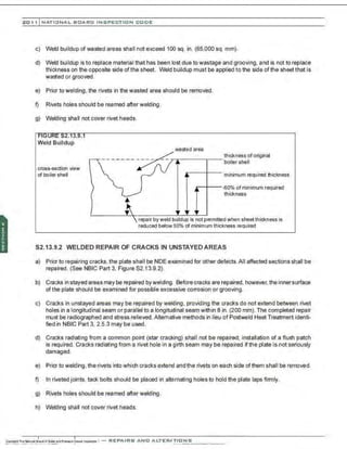 201 1 INATIONAL. BCARC I NSPECTION CODE
c) Weld buildup of wasted areas shall not exceed 100 sq. in. (65,000 sq. mm).
d) Weld buildup is to replace material that has been lost due to wastage and grooving, and is not to replace
thickness on the opposite side of the sheet. Weld buildup must be applied to the side of the sheet that is
wasted or grooved.
e) Prior to welding , the rivets in the wasted area should be removed.
f) Rivets holes should be reamed after welding.
g) Welding shall not cover rivet heads.
Weld Buildup
cross-section view
of boiler shell
------- ~wastedarea
.-----+---
thickness of original
boiler shell
·minimum required thickness
.-+-- .so% of minimum required
thickness
repair by weld buildup is not permitted when sheet thickness is
reduced below 60% of minimum thickness required
52.13.9.2 WELDED REPAIR OF CRACKS IN UNSTAYEDAREAS
a) Prior to repairing cracks, the plate shall be NDE examined for other defects. All affected sections shall be
repaired. (See NBIC Part 3, Figure 52.13.9.2).
b) Cracks in stayed areas may be repaired bywelding. Before cracks are repaired, however, the innersurface
ofthe plate should be examined for possible excessive corrosion or grooving.
c) Cra:ks in unstayed areas may be repaired by welding, providing the cracks do not extend between rivet
holes in a longitudinal seam or parallel to a longitudinal seam within 8 in. (200 mm).The completed repair
must be radiographed and stress relieved. Alternative nnethods in lieu of Postweld Heat Treatment identi-
fied in NBIC Part 3, 2.5.3 may be used.
d) Cracks radiating from a common point (star cracking) shall not be repaired; installation of a flush patch
is required. Cracks radiating from a rivet hole in a girth seam rnay be repaired if the plate is not seriously
damaged.
e) Prior to welding. the rivets into which cracks extend and the rivets on each side of them shall be removed.
f) In riveted joints. tack bolts should be placed in alternating holes to hold the plate laps firmly.
g) Rivets holes should be reamed after welding.
h) Welding shall not cover rivet heads.
 
