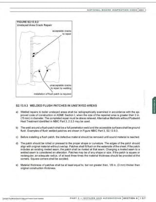 NATIONAL BOARD INSPECTION CODE l 201 1
Unstayed Area Crack Repair
~ acceptable cracks
{ l to repair
( ~
!
unacceptable cracks
to repair by welding
installation of flush patch is required
S2.13.9.3 WELDED FLUSH PATCHES IN UNSTAYED AREAS
a) Welded repairs to boiler unstayed areas shall be radiographically examined in accordance w~h the ap-
proved code of construction or ASME Section I, when the size ofthe repaired area is greater than 3 in.
(75 mm) in diameter. The completed repair must be stress relieved.Alternative Methods without Postweld
Heat Treatment identified in NBIC Part 3, 2.5.3 may be used.
b) Theweld around a flush patch shall be a full penetration weld and the accessible surfaces shall be ground
flush. Examples offlush welded patches are shown in Figure NBIC Part 3, S2.13.9.3.
c) Before installing a flush patch. the defective material should be removed until sound material is reached.
d) The patch should be rolled or pressed to the proper shape or curvature. The edges of the patch should
align with original material without overlap. Patches shall fitflush on the waterside ofthesheet.lf thepatch
includes an existing riveted seam, the patch shall be riveted at that seam. Changing a riveted seam to a
welded seam is considered an alteration. Patches may be of any shape or size. If the patch is square or
rectangular. an adequate radius, of at least three times the material thickness should be provided at the
corners. Square corners shall be avoided.
e) Material thickness of patches shall be at least equal to, but not greater than, 1/8 in. (3 mm) thicker than
original construction thickness.
:;
:·
PART 3- REPAIRS AND ALTERATIONS SECTION 6 1 57
 