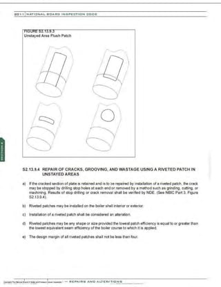 201 1 INATIONAL. BCARC I NSPECTION CODE
Unstayed Area Flush Patch
S2.13.9.4 REPAIR OF CRACKS, GROOVING, AND WASTAGE USING A RIVETED PATCH IN
UNSTAYED AREAS
a) If the cracked section of plate is retained and is to be repaired by installation of a riveted patch, the crack
may be stopped by drilling stop holes at each end or removed by a method such as grinding, cutting, or
machining. Results of stop drilling or crack removal shall be verified by NDE. (See NBIC Part 3, Figure
82.13.9.4).
b) Riveted patches may be installed on the boiler shell interior or exterior.
c) Installation of a riveted patch shall be considered an alteration.
d) Riveted patches may be any shape or size provided the lowest patch efficiency is equal to or greater than
the lowest equivalent seam efficiency ofthe boiler course to which it is applied.
e) The design margin of all riveted patches shall not be less than four.
 