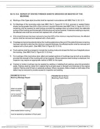 NATIO N AL BOARD INSPECTION CODE l201 1
S2.13.10.4 REPAIR OF STAYED FIREBOX SHEETS GROOVED OR WASTED AT THE
MUDRING
a) Mudrings ofthe Ogee style (knuckle) shall be repaired in accordance with NBIC Part 3, 52.13.11.
b) For Mudrings of the locomotive style (see NBIC Part 3, Figure 52.13.10.4). grooved or wasted firebox
sheets having greater than 60% of the minimum required thickness (see NBIC Part 3, Figure 52.13.9.1)
remaining may be repaired by weld buildup provided the wastage does not extend below the waterside
surface ofthe mudring and the strength ofthe structurewill not be impaired. Ifextensivewelding is required.
the affected area shall be removed and replaced with a flush patch.
c) If the sheet thickness has been reduced to lessthan 60% ofthe minimum required thickness, the affected
section shall be removed and replaced with a flush patch.
d) Ifwastage and grooving extends below the mudring waterside surface and if the platethickness remaining
has been reduced to less than the minimum required thickness, the affected section shall be removed and
replaced with a flush patch . (See NBIC Part 3, Figure 52.13.10.4).
e) Flush patches shall be arranged to include the mudring rivets and at least the first row of staybolts above
the mudring. (See NBIC Part 3, Figure 52.13.10.4-a).
f) For mudrings of the locomotive style, pitted and wasted sections of mudrings may be built up by welding
provided the strength ofthe mudring will not be impaired. Where extensive weld buildup is employed, the
Inspector may require an appropriate method of NDE for the repair.
g) Cracked or broken mudrings may be repaired by welding or installing flush patches using full per.etration
welds. Patches shall be made from material that is at least equal in strength and thickness to the original
material. Patches shall frt flush on waterside surfaces. Where necessary. firebox sheets on both sides ofthe
defect may be removed to provide access for inspection and welding.
Mudring Wastage Repair
sheet not wasted
below mudring
~n be ~AnoirA.d
by weld buildup
sheetwasted below mudrin1
a
must be repaired by installation offlush patch
-.·..·..-
, ·....·..... ··..·..-,·..
. . . -a
Mudring Flush Patch
0
0 D
I"
0 0
0
0
0
0 0
'
0 0
ooo000,9_
9.0.£>000POg
PART 3- REPAIRS AND ALTERATIONS SECTION 6 161
 