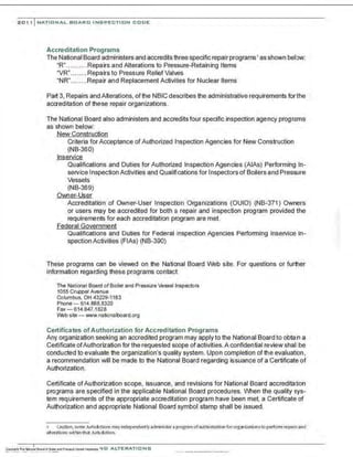 201, I NATIONAL BOARD INSPECTION CODE
Accreditation Programs
The National Board administers and accredits three specific repair programs• as shown below:
"R"..........Repairs and Alterations to Pressure-Retaining Items
"VR"........Repairs to Pressure Relief Valves
"NR"........Repair and Replacement Activities for Nuclear Items
Part 3, Repairs and Alterations, of the NBIC describes the administrative requirements forthe
accreditation of these repair organizations.
The National Board also administers and accredits four specific inspection agency programs
as shown below:
New Construction
Criteria forAcceptance of Authorized Inspection Agencies for New Construction
(NB-360)
lnservice
Qualifications and Duties for Authorized Inspection Agencies (AlAs) Performing In-
service Inspection Activities and Qualifications for Inspectors of Boilers and Pressure
Vessels
(NB-369)
Owner-User
Accreditation of Owner-User Inspection Organizations (OUIO) (NB-371) Owners
or users may be accredited for both a repair and inspection program provided the
requirements for each accreditation program are met.
Federal Government
Qualifications and Duties for Federal Inspection Agencies Performing lnservlce In-
spection Activities (FIAs) {NB-390)
These programs can be viewed on the National Board Web site. For questions or further
information regarding these programs contact
The National Board of Boiler and Pressure Vessel Inspectors
1055 Crupper Avenue
Columbus, OH 43229-1183
Phone - 614.888.8320
Fax - 6 14.847.1828
Web site -www.nationalboard.org
Certificates of Authorization for Accreditation Programs
Any organization seeking an accredited program may apply to the National Board to obtain a
Certificate ofAuthorization for the requested scope of activities.A confidential review shall be
conducted to evaluate the organization's quality system. Upon completion of the evaluation,
a recommendation will be made to the National Board regarding issuance of a Certificate of
Authorization.
Certificate ofAuthorization scope, issuance, and revisions for National Board accreditation
programs are specified in the applicable National Board procedures. When the quality sys-
tem requirements of the appropriate accreditation program have been met, a Certificate of
Authorization and appropriate National Board symbol stamp shall be issued.
1 caution, some Jurisdictionsmayindependentlyadminister aprogramof authorization fororganizationsto perform repairs and
alterationswithin that Jurisdiction.
 