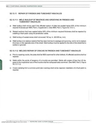 201 1 INATIONAL. BCARC I NSPECTION CODE
S2.13.11 REPAIR OF FIREBOX AND TUBESHEET KNUCKLES
S2.13.11.1 WELD BUILDUP OF WASTAGE AND GROOVING IN FIREBOX AND
TUBESHEET KNUCKLES
a) Weld buildup shall not be used if the affected section of plate has wasted below 60% of the minimum
required thickness per NBIC Part 2, Supplement 2. (See NBIC Part 3, Figure S2.13.9.1).
b) wasted sections that have wasted below 60% ofthe minimum required thickness shall be repaired by
installing a flush patch using full penetration welds.
c) Weld buildup of wasted areas shall not exceed 100 sq. in. (65.000 sq. mm).
d) Weld buildup is to replace material that has been lost due to wastage and grooving, and is not to replace
thickness on the opposite side of the sheet. Weld buildup must be applied to the side of the sheet that is
wasted or grooved .
S2.13.11.2 WELDED REPAIR OF CRACKS IN FIREBOX AND TUBESHEET KNUCKLES
a) Prior to repairing cracks, the plate shall be NDE examined for other defects. All affected sections shall be
repaired .
b) Welds within the points of tangency of a knuckle are permitted. Welds with angles of less than 45 de-
grees to the longitudinal axis of the knuckle shall be radiographically examined. (See NBIC Part 3. Figure
S2.13.11.2).
c) Cracks radiating from a common point (star cracking) shall not be repaired; installation of a flush patch is
required .
 