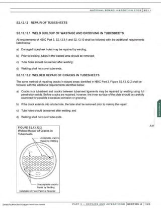 NATIO N AL BOARD INSPECTION CODE l201 1
52.13.12 REPAIR OF TUBESHEETS
52.13.12.1 WELD BUILDUP OF WASTAGE AND GROOVING IN TUBESHEETS
All requ;rements of NBIC Part 3, 52.13.9.1 and 82.13.10 shall be followed with the additional requirements
listed below:
a) Damaged tubesheet holes may be repaired by welding;
b) Prior to welding, tubes in the wasted area should be removed;
c) Tube holes should be reamed after welding;
d) Welding shaII not cover tube ends.
82.13.12.2 WELDED REPAIR OF CRACKS IN TUBESHEETS
The same method of repairing cracks in stayed areas identified in NBIC Part 3, Figure 82.13.12.2 shall be
followed with the additional requirements identified below:
a) Cracks in a tubesheet and cracks between tubesheet ligaments may be repaired by welding using full
penetration welds. Before cracks are repaired, however, the inner surface of the plate should be carefully
examined for possible excessive corrosion or grooving;
b) If the crack extends into a tube hole, the tube shall be removed prior to making the repair;
c) Tube holes should be reamed after welding; and
d) Welding shall not cover tube ends.
FIGURE 82.13.12.2
Welded Repair of Cracks in
Tubesheets
Unacceptable crack to
Repair by V'klding
Installation of Flush Patch is Required
A11:
PART 3- REPAIRS AND ALTERATIONS SECTION 6 1 6 5
 