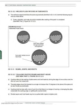 201 1 INATIONAL. BCARC INSPECTION CODE
S2.13.12.3 WELDED FLUSH PATCHES IN TUBESHEETS
a) The method ofrepair shall follow the same requirements identified in S2.13.10.3with the following require-
ment as noted below:
1) Tubes, staybolts, and rivets should be installed after welding of the patch is completed.
(See NBIC Part 3, Figure 82.13.12.3).
Tubesheet Flush Patch
.•
.•
•••••
(..........
...........,
••••••••••
••••••••••
··:·.:.A
flush patch welded around
tube holes
flush patch welded
through tube holes
and ligaments
•••
(.........
••••••••••••
··=··=··=·.J
..........,
·. ··=·.:.~
$2.13.13 SEAMS, JOINTS, AND RIVETS
•••
• ••••••
1
•::::::-::.
:::-::·~·:·
··:·.··
-
S2.13.13.1 CAULKING RIVETED SEAMS AND RIVET HEADS
(SEE NBIC PART 3. FIGURE S2.13.13.1)
a) Caulking refers to the sealing of plate seams and rivet heads by driving the edge of one surface onto the
other by use of an impact tool.
b) The plate edges should be beveled to an angle not sharper than 70 degrees to the plane of the plate and
as near thereto as practicable.
c) Caulking shall be done with a tool of such form that there is no danger of scoring or damaging the plate
underneath the caulking edge, or splitting the caulked sheet.
d) Riveted seams and rivet heads may be re-caulked after repairs to tighten joint.
 