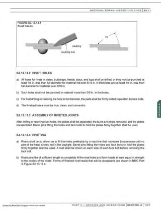 NATIO N AL BOARD INSPECTION CODE l201 1
Rivet Heads
caulking ~~--~-----------~--~
 >
S2.13.13.2 RIVET HOLES
::a) All holes for rivets in plates, buttstraps, heads, stays, and lugs shall be drilled; orthey may be punched at
least 1/8 in. less than full diameter for material not over 5/16 in. in thickness and at least 1/4 in. less than
full diameter for material over 5/16 in.
b) Such holes shall not be punched in material more than 5/8 in. in thickness.
c) Forfinal drilling or reaming the hole to full diameter, the parts shall be firmly bolted in position by tack bolts.
d) The finished holes must be true, clean, and concentric.
S2.13.13.3 ASSEMBLY OF RIVETED JOINTS
After drilling or reaming rivet holes. the plates shall be separated, the burrs and chips removed, and the plates
reassembled. Barrel pins fitting the holes and tack bolts to hold the plates firmly together shall be used.
S2.13.13.4 RIVETING
a) Rivets shall be so driven as to fill the holes preferably by a machine that maintains the pressure until no
part of the head shows red in the daylight. Barrel pins fitting the holes and tack bolts to hold the plates
firmly together shall be used. A rivet shall be driven on each side of each tack bolt before removing the
tack bolt.
b) Rivets shall be of sufficient length to completely fill the rivet holes and form heads at least equal in strength
to the bodies of the rivets. Forms of finished rivet heads that will be acceptable are shown in NBIC Part
3, Figure S2.13.13.4.
PART 3- REPAIRS AND ALTERATIONS SECTION 6 1 67
 