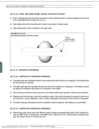 201 1 INATIONAL. BCARC I NSPECTION CODE
S2.13.13.5 SEAL WELDING SEAM, JOINTS, AND RIVET HEADS
a) Prior to welding the area should be examined to assure that there are no cracks radiating from the rivet
holes. (See NBIC Part3, Figure S2.13.13.5).
b) Seal welding should not be performed if cracks are present in riveted areas.
c) Seal welding shall not be considered a strength weld.
Seal Welding Seam and Rivet Head
S2.13.14 REPAIR OF OPENINGS
S2.13.14.1 REPAIR OF THREADED OPENINGS
throat
approximately
118 in. (3 mm)
a) Threaded holes with damaged threads may be repaired by weld buildup andre-tapping. The threads shall
be removed prior to welding.
b) Threaded openings with damaged threads that cannot be repaired by re-tapping or re-threading should
be repaired by welding a flush patch or a connection in the sheet.
c) The connection shall be of such a size as to not interfere with proper operation, washout and inspection.
d) Patches are to be flush type, using full penetration welds. If the load on the patch is carried by other forms
of construction, such as staybolts, rivets, or tubes, radiographic examination of the welds is not required.
e) Threaded bushings and piping found to be defective shall be replaced. Seal welding is not permitted.
52.13.14.2 REPAIR OF HANDHOLE OPENINGS
a) Weld buildup shall not be used ifthe affected section of plate has wasted below 60% ofthe original thick-
ness perNBIC Part 3, Supplement2. (See NBIC Part 3, Figure S2.13.9.1). Weld buildup ofwasted areas
shall not exceed 100 sq. in. (65,000 sq. mm).
 