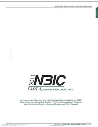 0
N
NATIONAL BOARD INSPECTION CODE l 201 1
PART 3, REPAfRS AND ALTERATIONS
All charts, graphs. tables, and other criteria that have been reprinted from the ASME
Boiler and Pressure Vessel Code. Sections I, IV, VIII, and X are used with the permis-
sion of the American Society of Mechanical Engineers. All Rights Reserved.
PART 3 - REPAIRS AND ALTERATIONS
 