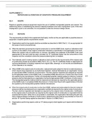 NATIO N AL BOARD INSPECTION CODE l201 1
SUPPLEMENT 3
REPAIR AND ALTERATION OF GRAPHITE PRESSURE EQUIPMENT
S3.1 SCOPE
Repairs to graphite pressure equipment require the use of certified impregnated graphite and cement. The
determining factor in establishing the desired material properties is the resin impregnation cycle. If the resin
impregnation cycle is not controlled. it is not possible to meet the minimum design values.
53.2 REPAIRS
The requirements provided in this supplement shall apply, insofar as they are applicable to graphite pressure
equipment. Graphite specific requirements include:
a) Organizations performing repairs shall be accredited as described in NBIC Part 3, 1.6, as appropriate for
the scope ofwork to be performed.
b) When the standard governing the original construction is not theASME Code, repairs or alterations shall
conform to the edition of the original construction standard or specification most applicable to the work.
Where the original code of construction is unknown, the edition and addenda of the ASME Code most
appropriate for the work shall be used, provided the "R" Certificate Holder has the concurrence of the
Inspector and the Jurisdiction where the pressure-retaining item is installed.
c) The materials used in making repairs or alterations shall conform to the requirements ofthe original code
of construction except as provided in NBIC Part 3, S3, 2 j). The "R" Certificate Holder is responsible for
verifying identification of existing materials from original data, drawings, or unit records and identification
of the materials to be installed.
d) When ASME is the originaI code ofconstruction, replacement parts subjectto internaI or external pressure,
which require shop inspection by an Authorized Inspector, shall be fabricated by an organization having
an appropriate ASME Certificate ofAuthorization. The item shall be inspected and stamped as required
by the applicable section oftheASME Code. A completed ASME Manufacturer's Partial Data Rep:Jrtshall
be supplied by the manufacturer. Further, all impregnated graphite material subject to internal or external A11
pressure shall be fabricated by an organization having the appropriateASME Certificate ofAuthorization.
The impregnated graphite material shall be inspected and stamped as required by the applicable section
of theASME Code.A completed ASME Manufacturer's Partial Data Reportwith supplementary U1 B shall
be supplied by the impregnated graphite material manufacturer.
e) When the original code ofconstruction is other thanASME, replacement parts subject to internal or external
pressure shall bemanufactured by an organization certified as required by the originaI code ofconstruction.
The item shall be inspected and stamped as required by the original code of construction. Certification
to the original code of construction as required by the original code of construction or equivalent shall be
supplied with the item. When this is not possible or practicable, the organization fabricating the part may
have a National Board Certificate ofAuthorization; replacement parts shall be documented on Form R-3
and the "R" Symbol Stamp applied as described in Section 5 of NBIC Part 3.
f) Organizations performing repairs under an "R" stamp program shall register such repairs with the National
Board.
PART 3- REPAIRS AND ALTERATIONS SECTION 6 1 73
 