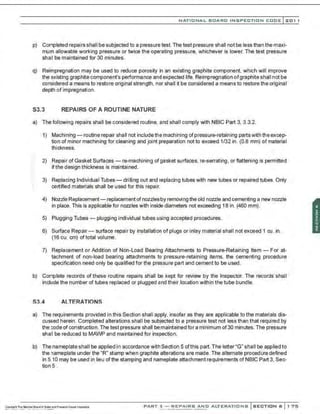 NATIONAL BOARD INSPECTION CODE l201 1
p) Completed repairs shall be subjected to a pressure test. The test pressure shall not be less than the maxi-
mum allowable working pressure or twice the operating pressure, whichever is lower. The test pressure
shall be maintained for 30 minutes.
q) Reimpregnation may be used to reduce porosity in an existing graphite component, which will improve
the existing graphite component's performanee and expected life. Reimpregnation ofgraphite shall not be
considered a means to restore original strength, nor shall it be considered a means to restore the original
depth of impregnation.
S3.3 REPAIRS OF A ROUTINE NATURE
a) The following repairs shall be considered routine, and shall comply with NBIC Part 3. 3.3.2.
1) Machining- routine repair shall not includethe machining ofpressure-retaining partswith the excep-
tion of minor machining for cleaning and joint preparation not to exceed 1/32 in. (0.8 mm) of material
thickness.
2) Repair of Gasket Surfaces- re-machining of gasket surfaces, re-serrating, or flattening is permitted
if the design thickness is maintained.
3) Replacing Individual Tubes - drilling out and replacing tubes with new tubes or repaired tubes. Only
certified materials shall be used for this repair.
4) Nozzle Replacement- replacement ofnozzlesby removing the old nozzle and cementing a new nozzle
in place. This is applicable for nozzles with inside diameters not exceeding 18 in. (460 mm).
5) Plugging Tubes- plugging individual tubes using accepted procedures.
6) Surface Repair- surface repair by installation of plugs or inlay material shall not exceed 1 cu. in.
(16 cu. em) of total volume.
7) Replacement or Addition of Non-Load Bearing Attachments to Pressure-Retaining Item - For at-
tachment of non-load bearing attachments to pressure-retaining items, the cementing procedure
specification need only be qualified for the pressure part and cement to be used.
b) Complete records of these routine repairs shall be kept for review by the Inspector. The records shall
include the number of tubes replaced or plugged and their location within the tube bundle.
S3.4 ALTERATIONS
a) The requirements provided in this Section shall apply, insofar as they are applicable to the materials dis-
cussed herein. Completed alterations shall be subjected to a pressure test not less than that required by
the code of construction.The test pressure shall bemaintained for a minimum of30 minutes. The pressure
shall be reduced to MAWP and maintained for inspection.
b) The nameplate shall be applied in accordance with Section 5 ofthis part.The letter "G" shall be applied to
the nameplate under the "R" stamp when graphite alterations are made. The alternate procedure defined
in 5.10 may be used in lieu ofthe stamping and nameplate attachment requirements of NBIC Part 3, Sec-
tion 5 .
PART 3- REPAIRS AND ALTERATIONS SECTION 6 1 75
 