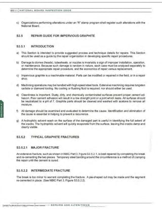 201 1 INATIONAL. BCARC I NSPECTION CODE
c) Organizations performing alterations under an "R' stamp program shall register such alterations with the
National Board.
S3.5 REPAIR GUIDE FOR IMPERVIOUS GRAPHITE
S3.5.1 INTRODUCTION
a) This Section is intended to provide suggested process and technique details for repairs. This Section
should be used as a guide by the repair organization in developing specific repair procedures.
b) Damage to domes (heads), tubesheets, or nozzles is invariably a sign of improper installation . operation,
or maintenance. Because such damage is random in nature, each case must be analyzed separately to
determine the appropriate repair procedure, and the economics of repair versus replacement.
c) Impervious graphite is a machinable material. Parts can be modified or repaired in the field, or in a repair
shop.
d) Machining operations may be handled with high-speed steel tools. Extensive machining requires tungsten
carbide or diamond tooling . No cooling or flushing fluid is required, nor should either be used.
e) Cleanliness is important. Dusty, dirty, and chemically contaminated surfaces prevent proper cement ad-
hesion. Poor cement adhesion will result in a low strength joint or a joint which leaks. All surfaces should
be neutralized to a pH of 7. Graphite parts should be cleaned and washed with acetone to remove all
moisture.
f) All damage should be examined and evaluated to determine the cause. Identification and elimination of
the cause is essential in helping to prevent a recurrence.
g) A hydrophilic solvent wash on the surface of the damaged part is useful in identifying the full extent of
the cracks. The hydrophilic solvent will quickly evaporate from the surface, leaving the cracks damp and
clearly visible.
S3.5.2 TYPICAL GRAPHITE FRACTURES
S3.5.2.1 MAJOR FRACTURE
An extensive fracture, such as shown in NBIG Part 3, F1gure83.5.2.1,is best repaired by completing tr.e break
andre-cementing thetwo pieces. Temporary steel banding around the circumference is a method ofclamping
the repair until the cement is cured.
S3.5.2.2 INTERMEDIATE FRACTURE
The break is too minor to warrant completing the fracture. A pie-shaped cut may be made and the segment
re-cemented in place. (See NBIC Part 3, Figure S3.5.2.2).
·,
 