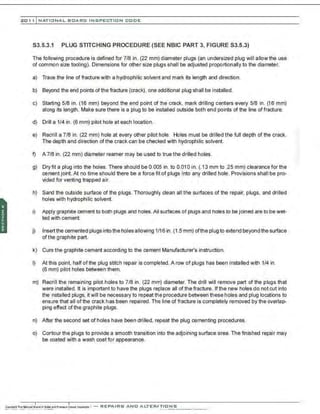 201 1 INATIONAL. BCARC I NSPECTION CODE
S3.5.3.1 PLUG STITCHING PROCEDURE (SEE NBIC PART 3, FIGURE S3.5.3)
The following procedure is defined for 7/8 in. (22 mm) diameter plugs (an undersized plug will allow the use
of common size tooling). Dimensions for other size plugs shall be adjusted proportionally to the diameter.
a) Trace the line of fracture with a hydrophilic solvent and mark its length and direction.
b) Beyond the end points ofthe fracture (crack), one additional plug shall be installed.
c) Starting 5/8 in. (16 mm) beyond the end point of the crack, mark drilling centers every 5/8 in. (16 mm)
along its length. Make sure there is a plug to be installed outside both end points of the line of fracture.
d) Drill a 1/4 in. (6 mm) pilot hole at each location.
e) Redrill a 7/8 in. (22 mm) hole at every other pilot hole. Holes must be drilled the full depth of the crack.
The depth and direction of the crack can be checked with hydrophilic solvent.
f) A 7/8 in . (22 mm) diameter reamer may be used to true the drilled holes.
g) Dryfit a plug into the holes. There should be 0.005 in. to 0.010 in. (.13 mm to .25 mm) clearance for the
cement joint. At no time should there be a force fit of plugs into any drilled hole. Provisions shall be pro-
vided for venting trapped air.
h) Sand the outside surface of the plugs. Thoroughly clean all the surfaces of the repair, plugs, and drilled
holes with hydrophilic solvent.
i) Apply graphite cement to both plugs and holes.All surfaces of plugs and holes to be joined are to be wet-
ted with cement.
j) Insert the cemented plugs intothe holes allowing 1/16in. (1.5 mm) ofthe plug to extend beyondthe surface
of the graphite part.
k) Cure the graphite cement according to the cement Manufacturer's instruction.
I) At this point, half of the plug stitch repair is completed. A row of plugs has been installed with 1/4 in.
(6 mm) pilot holes between them.
m) Redrill the remaining pilot holes to 7/8 in. (22 mm) diameter. The drill will remove part of the plugs that
were installed. It is important to have the plugs replace all ofthe fracture. Ifthe new holes do not cut into
the installed plugs, it will be necessary to repeat the procedure between these holes and plug locations to
ensure that all ofthe crack has been repaired. The line of fracture is completely removed by the overlap-
ping effect ofthe graphite plugs.
n) After the second set of holes have been drilled, repeat the plug cementing procedures.
o) Contour the plugs to provide a smooth transition into the adjoining surface area. The finished repair may
be coated with a wash coat for appearance.
 