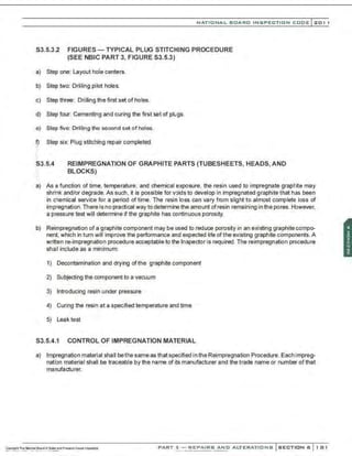 NATIO N AL BOARD INSPECTION CODE l201 1
S3.5.3.2 FIGURES- TYPICAL PLUG STITCHING PROCEDURE
(SEE NBIC PART 3, FIGURE S3.5.3)
a) Step one: Layout hole centers.
b) Step two: Drilling pilot holes.
c) Step three: Drilling the first set of holes.
d) Step four: Cementing and curing the first set of plugs.
e) Step frve: Drilling the second set of holes.
~ Step six: Plug stitching repair completed.
S3.5.4 REIMPREGNATION OF GRAPHITE PARTS (TUBESHEETS, HEADS, AND
BLOCKS)
a) As a function of time, temperature, and chemical exposure, the resin used to impregnate graphite may
shrink and/or degrade. As such, it is possible for voids to develop in impregnated graphite that has been
in chemical service for a period of time. The resin loss can vary fnom slight to almost complete loss of
impregnation.There is no practical way to determine the amount ofresin remaining in the pores. However.
a pressure test will determine if the graphite has continuous porosity.
b) Reimpregnation of a graphite component may be used to reduce porosity in an existing graphite compo-
nent, which in turn will improve the performance and expected life ofthe existing graphite components. A
written re-impregnation procedure acceptable to the Inspector is required. The reimpregnation procedure
sha'l include as a minimum:
1) Decontamination and drying of the graphite component
2) Subjecting the component to a vacuum
3) Introducing resin under pressure
4) Curing the resin at a specified temperature and time
5) Leak test
S3.5.4.1 CONTROL OF IMPREGNATION MATERIAL
a) lmpregnation material shall bethe same as that specified in the Reimpregnation Procedure.Each impreg-
nation material shall be traceable by the name of its manufacturer and the trade name or number of that
manufacturer.
PART 3- REPAIRS AND ALTERATIONS SECTION 6 181
 