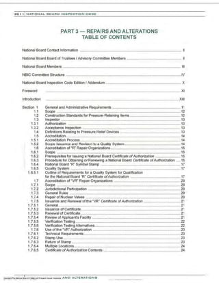 201 1 INATIONAL. BOARD INSPECTION CODE
PART 3- REPAIRS AND ALTERATIONS
TABLE OF CONTENTS
National Board Contact Information ...................................................................................................... II
National Board Board of Trustees I Advisory Committee Members ....................................................... II
National Board Members ...................................................................................................................... Ill
NBIC Committee Structure ....................................................................................................................IV
National Board Inspection Code Edition I Addendum ............................................................................ X
Foreword
lntroduction
Section 1
1.1
1.2
1.3
1.3.1
1.3.2
1.4
1.5
1.5.1
1.5.2
1.6
1.6.1
1.6.2
1.6.3
1.6.4
1.6.5
1.6.5.1
1.7
1.7.1
1.7.2
1.7.3
1.7.4
1.7.5
1.7.5.1
1.7.5.2
1.7.5.3
1.7.5.4
1.7.5.5
1.7.5.6
1.7.6
1.7.6.1
1.7.6.2
1.7.6.3
1.7.6.4
1.7.6.5
....................................................................................................................................... XI
......................................................................................................................................XIII
General and Administrative Requirements .................................................................... 11
Scope ............................................................................................................................ 12
Construction Standards for Pressure-Retaining Items................................................... 12
Inspector ........................................................................................................................ 13
Authorization ................................................................................................................. 13
Acceptance Inspection .................................................................................................. 13
Definitions Relating to Pressure Relief Devices ............................................................ 13
Accreditation................................................................................................................... 14
Accreditation Process..................................................................................................... 14
Scope Issuance and Revision to a Quality System ........................................................ 14
Accreditation of "R" Repair Organizations...................................................................... 15
Scope ............................................................................................................................ 15
Prerequisites for Issuing a National Board Certificate ofAuthorization ......................... 15
Procedure for Obtaining or Renewing a National Board Certificate ofAuthorization .... 15
National Board "R" Symbol Stamp ................................................................................ 17
Quality System .............................................................................................................. 17
Outline of Requirements for a Quality System for Qualification
for the National Board "R" Certificate ofAuthorization .................................................. 17
Accreditation of "VR" Repair Organizations ................................................................... 20
Scope ............................................................................................................................ 20
Jurisdictional Participation ............................................................................................. 20
General Rules ...............................................................................................................20
Repair of Nuclear Valves ............................................................................................... 20
Issuance and Renewal of the "VR" Certificate ofAuthorization ..................................... 21
General...........................................................................................................................21
Issuance of Certificate....................................................................................................21
Renewal of Certificate .................................................................................................... 21
Review of Applicant's Facility ......................................................................................... 21
Verification Testing .........................................................................................................22
Verification Testing Alternatives............................ .......................................................... 22
Use of the "VR" Authorization ........................................................................................ 23
Technical Requirements.................................................................................................23
Stamp Use......................................................................................................................23
Return of Stamp ............................................................................................................. 23
Multiple Locations........................................................................................................... 24
Certificate ofAuthorization Contents ............................................................................. 24
 