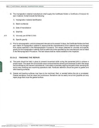 201 1 INATIONAL. BCARC I NSPECTION CODE
A11
b) The impregnation material manufacturer shall supply the Certificate Holder a Certificate ofAnalysis for
each material. It shall include the following:
1) Impregnation material identification
2) Batch number(s)
3) Date of manufacture
4) Shelf life
5) Viscosity perASTM D 2393
6) Specific gravity
c) Priorto reimpregnation. and at subsequent intervals nottoexceed 14days, the Certificate Holder shall test
each batch of impregnation material to assure that the characteristics of the material have not changed
from values specified in the Reimpregnation Procedure. The values obtained for viscosity and specific
gravity for the impregnation material shall be within the limits specified by the manufacturer and as listed
in the Reimpregnation Procedure. The test values shall be made available to the Inspector.
S3.5.4.2 FINISHING THE REPAIR
a) The parts should be held in place to prevent movement while curing the cemented joint to achieve a
proper repair. The repair firm should take care to ensure thatthe cementjointthickness is within the range
recommended by the cement manufacturer. Care spent in precisely aligning the parts while clamping will
avoid many finishing and machining operations later. Particular attention should be given to gasket and
other bearing surfaces.
b) Gasket and bearing surfaces may have to be machined. filed, or sanded before the job is completed.
Gasket serrations must be clean and continuous. Serrations can be easily re-cut into graphite and any
repair plugs that cross the gasket surface.
·...............··..·,;,·..·
 