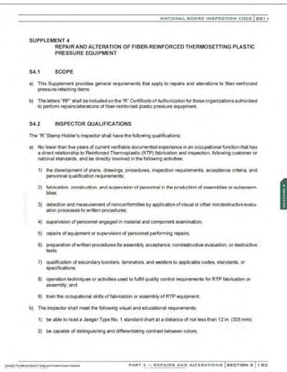 ·,
NATIO N AL BOARD INSPECTION CODE l201 1
SUPPLEMENT 4
REPAIR AND ALTERATION OF FIBER-REINFORCED THERMOSEITING PLASTIC
PRESSURE EQUIPMENT
S4.1 SCOPE
a) This Supplement provides general requirements that apply to repairs and alterations to fiber-reinforced
pressure-retaining items.
b) The letters "RP" shall be included on the "R" Certificate ofAuthorization for those organizations authorized
to perform repairs/alterations of fiber-reinforced plastic pressure equipment.
54.2 INSPECTOR QUALIFICATIONS
The 'R" Stamp Holder's inspector shall have the following qualifications:
a) No fewer than five years of current verifiable documented experience in an occupational function that has
a direct relationship to Reinforced Thermoplastic (RTP) fabrication and inspection, following customer or
natbnal standards, and be directly involved in the following activities:
1) the development of plans, drawings. procedures, inspection requirements, acceptance criteria, and
personnel qualification requirements;
2) f::lbrication . C'.onstruction. >lnd ~liJ')P.rvision of J')P.rsonnel in the production of a~semblies or subassem-
blies;
3) detection and measurement of nonconformities by application ofvisual or other nondestructive evalu-
ation processes to written procedures;
4) supervision of personnel engaged in material and component examination;
5) repairs of equipment or supervision of personnel performing repairs;
6) preparation ofwritten procedures for assembly, acceptance, nondestructive evaluation, or destructive
tests;
7) qualification of secondary bonders. laminators, and welders to applicable codes, standards, or
specifications;
8) operation techniques or activities used to fulfill quality control requirements for RTP fabrication or
assembly; and
9) train the occupational skills of fabrication or assembly of RTP equipment.
b) The inspector shall meet the following visual and educational requirements:
1) be able to read a Jaeger Type No. 1 standard chart at a distance of not less than 12 in. (305 mm);
2) be capable of distinguishing and differentiating contrast between colors;
PART 3- REPAIRS AND ALTERATIONS SECTION 6 1 83
 