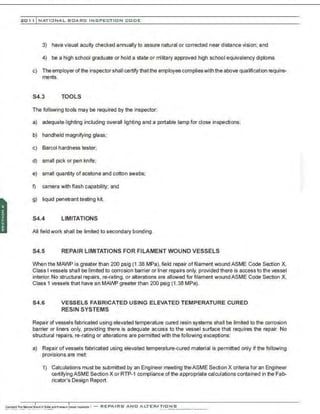 201 1 INATIONAL. BCARC I NSPECTION CODE
3) have visual acuity checked annually to assure natural or corrected near distance vision; and
4) be a high school graduate or hold a state or military approved high school equivalency diploma.
c) The employer ofthe inspector shall certify thatthe employee complieswith the above qualification require-
ments.
S4.3 TOOLS
The following tools may be required by the inspector:
a) adequate lighting including overall lighting and a portable lamp for close inspections;
b) handheld magnifying glass;
c) Barco! hardness tester;
d) small pick or pen knife;
e) small quantity of acetone and cotton swabs;
f) camera with flash capability; and
g) liquid penetranttesting kit.
S4.4 LIMITATIONS
All field work shall be limited to secondary bonding.
S4.5 REPAIR LIMITATIONS FOR FILAMENT WOUND VESSELS
When the MAWP is greater than 200 psig (1 .38 MPa), field repair offilament wound ASME Code Section X,
Class I vessels shall be limited to corrosion barrier or liner repairs only, provided there is access to the vessel
interior. No structural repairs, re-rating, or alterations are allowed for filament wound ASME Code Section X,
Class 1 vessels that have an MAWP greater than 200 psig (1.38 MPa).
S4.6 VESSELS FABRICATED USING ELEVATED TEMPERATURE CURED
RESIN SYSTEMS
Repair ofvessels fabricated using elevated temperature cured resin systems shall be limited to the corrosion
barrier or liners only, providing there is adequate access to the vessel surface that requires the repair. No
structural repairs, re-rating or alterations are permitted with the following exceptions:
a) Repair ofvessels fabricated using elevated temperature-cured material is permitted only if the following
provisions are met:
1) Calculations must be submitted by an Engineer meeting theASME Section X criteria for an Engineer
certifying ASME Section X or RTP-1 compliance of the appropriate calculations contained in the Fab-
ricator's Design Report.
 