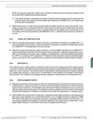 NATIO N AL BOARD INSPECTION CODE l201 1
NOTE: The engineer qualification criteria ofthe Jurisdiction where the pressure vessel is installed should
be verified before selecting the certifying engineer.
2) The original fabricator must provide its approval showing that the damage does not compromise the
pressure rating of the vessel and that the safety factor required by theASME Code or the original code
of construction is maintained.
b) Repairs that result in a revision to the pressure rating of a vessel covered as a part ofthis Section is per-
mitted, providing the new rating is less than the original rating, and as long as the safety factor required by
the ASME Code or the safety factor used as a design basis from the original code of construction is met
in its entirety, and all the requirements under NBIC Part 3, S4.17, Additional Requirements forAlterations,
are met.
S4.7 CODE OF CONSTRUCTION
a) When the standard governing the original construction is theASME Code Section X orASME RTP-1 , re-
pairs and alterations shall conform, insofar as possible, to the section and edition ofASME Code Section
X or ASME RTP-1 most applicable to the work planned.
b) When the standard governing the original construction is not theASME Code Section X orASME RTP-1.
repairs and alterations shall conform tothe originalcode ofconstruction or standard. Where this is not pos-
sible, it is permissible to use other codes. standards, or specifications, including theASME Code (Section
X or RTP-1), provided the "RP" designated "R" Certificate Holder (hereafter called the certificate holder)
has the concurrence of the Inspector and the Jurisdiction where the pressure-retaining item is installed.
S4.8 MATERIALS
The materials used in making repairs or alterations shall conform to the requirements ofthe original code of
construction.All resins and reinforcements must be properly stored and prevented from being contaminated by
water, soil, or other impurities. The certificate holder is responsiblefor verifying identification ofexisting materials
from original data, drawings. or units records. and identification ofthe materials to be installed. Consideration
shall be given to the condition of the existing laminate, especially in the secondary bond preparation area.
S4.9 REPLACEMENT PARTS
a) Replacement parts that will be subject to internal or external pressure including liquid head that are pre-
assembled with or without secondary bonds shall have the fabrication performed in accordance with the
originaI coda ofconstruction. Thefabricator shall certifythatthe matarial and fabrication arain accordanca
with the original code of construction. This certification shall be supplied in the form ofbills ofmaterial and
drawings with statements of certification. Examples include shell and head sections, or flanged nozzles.
b) WhenASME is the original code of construction, replacement parts subject to internal or external pressure
that require shop inspection by an Authorized Inspector or by a Certified Individual as defined by ASME
RTP shall be fabricated by an organization having an appropriate ASME Certificate ofAuthorization. The
item shall be inspected and stamped or marked as required by the original code of construction .A com-
pleted ASME Fabricator's Partial Data Report shall be supplied by the fabricator.
PART 3- REPAIRS AND ALTERATIONS SECTION 6 1 85
 