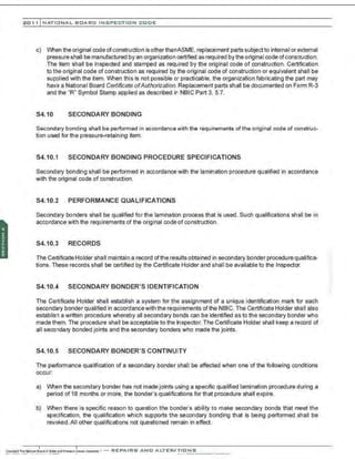 201 1 INATIONAL. BCARC I NSPECTION CODE
c) When the original code ofconstruction is otherthanASME,replacement parts subjectto internal or external
pressure shall be manufactured by an organization certified as required by the original code ofconstruction.
The item shall be inspected and stamped as required by the original code of construction. Certification
to the original code of construction as required by the original code of construction or equivalent shall be
supplied with the item. When this is not possible or practicable, the organization fabricating the part may
have a National Board Certificate ofAuthorization.Replacement parts shall be documented on Form R-3
and the "R" Symbol Stamp applied as described in NBIC Part 3, 5.7.
S4.10 SECONDARY BONDING
Secondary bonding shall be performed in accordance with the requirements ofthe original code of construc-
tion used for the pressure-retaining item.
S4.10.1 SECONDARY BONDING PROCEDURE SPECIFICATIONS
Secondary bonding shall be performed in accordance with the lamination procedure qualified in accordance
with the original code of construction.
S4.10.2 PERFORMANCE QUALIFICATIONS
Secondary bonders shall be qualified for the lamination process that is used. Such qualifications shall be in
accordance with the requirements of the original code of construction.
S4.10.3 RECORDS
The Certificate Holder shall maintain a record ofthe results obtained in secondary bonder procedure qualifica-
tions. These records shall be certified by the Certificate Holder and shall be available to the Inspector.
S4.10.4 SECONDARY BONDER'S IDENTIFICATION
The Certificate Holder shall establish a system for the assignment of a unique identification mark for each
secondary bonder qualified in accordancewith the requirements ofthe NBIC. The Certificate Holder shall also
establish a written procedure whereby all secondary bonds can be identified as to the secondary bonder who
made them. The procedure shall be acceptable to the Inspector. The Certificate Holder shall keep a record of
all secondary bonded joints and the secondary bonders who made the joints.
S4.10.5 SECONDARY BONDER'S CONTINUITY
The performance qualification of a secondary bonder shall be affected when one of the following conditions
occur:
a) When the secondary bonder has not made joints using a specific qualified lamination procedure during a
period of 18 months or more, the bonder's qualifications for that procedure shall expire.
b) When there is specific reason to question the bonder's ability to make secondary bonds that meet the
specification, the qualification which supports the secondary bonding that is being performed shall be
revoked.All other qualifications not questioned remain in effect.
 
