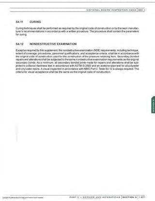 NATIONAL BOARD INSPECTION CODE l201 1
84.11 CURING
Curing techniques shall be performed as required by the original code of construction or by the resin manufac-
turer's recommendations in accordanoe with a written prooedure. The procedure shall contain the parameters
for curing.
84.12 NONDESTRUCTIVE EXAMINATION
Exoeptas required by this supplement, the nondestructive examination (NDE) requirements, including technique.
extent ofcoverage, prooedures. personnel qualifications. and acoeptanoe criteria, shall be in accordancewith
the original code of construction used for the construction ofthe pressure-retaining item. Secondary bonded
repairs and alterations shall be subjected to the same nondestructive examination requirements as the original
secondary bonds. As a minimum, all secondary bonded joints made for repairs and alterations shall be sub-
jected to a Barcol hardness test in accordance with ASTM D-2583 and an acetone wipe test for all polyester
and vinyl ester resins. A visual inspection in accordance with NBIC Part 3, Table S4.12 is always required. The
criteria for visual acoeptance shall be the same as the original code of construction.
PART 3- REPAIRS AND ALTERATIONS SECTION 6 1 87
 