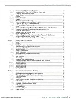 1.7.6.6
1.7.6.7
1.7.7
1.7.7.1
1.7.7.2
1.7.7.3
1.7.7.4
1.7.7.5
1.i.8
1.8
1.8.1
1.8.2
1.8.3
1.8.4
1.8.5
1.8.5.1
1.8.6
Section 2
2.1
2.2
2.2.1
2.2.2
2.2.3
2.2.4
2.2.5
2.2.6
2.3
2.4
2.5
2.5.1
2.5.2
2.5.3
2.5.3.1
2.5.3.2
2.5.3.3
2.5.3.4
2.5.3.5
Section 3
3 1
3.2
3.2.1
3.2.2
3.2.3
3.2.4
3.2.5
3.2.6
3.3
3.3.1
3.3.2
3.3.3
3.3.4
NATIO N AL BOARD INSPECTION CODE l 201 1
Changes to Certificates ofAuthorization ........................................................................ 24
Issuance of More Than One "VR" Symbol Stamp to a
Certificate ofAuthorization Holder.................................................................................. 24
Quality System .............................................................................................................. 24
General...........................................................................................................................24
Written Description ........................................................................................................24
Review................................................................ ............................................................ 25
Maintenance of Controlled Copy .................................................................................... 25
Outline of Requirements for a Quality System ............................................................... 25
ASME 'V," "HV," or "W" Certificate Holders ................................................................. 28
"NR" Accreditation Requirements................................................................................... 29
Scope ............................................................................................................................29
Prerequisites for Issuing a National Board "NR" Certificate ofAuthorization ................ 20
Procedures for Obtaining or Renewing a National Board "NR"
Certificate of Authorization ............................................................................................ 30
National Board "NR" Symbol Stamp .............................................................................. 32
Quality System Program ................................................................................................ 32
Outline of Requirements for a Quality System Program for Qualification
for the National Board "NR" Symbol Stamp .................................................................. 32
Interface with the Owner's Repair/Replacement Program ............................................ 38
Welding and HeatTreatment..........................................................................................41
Scope ............................................................................................................................42
Welding .........................................................................................................................42
Welding Procedure Specifications ................................................................................. 42
Standard Welding Procedure Specifications ................................................................. 42
Performance Qualification .............................................................................................42
Welding Records ........................................................................................................... 42
Welder's Identification ...................................................................................................43
Welder's Continuity ....................................................................................................... 43
Standard Welding Procedure Specifications .................................................................43
AWS Reference Standards ................................................ ........................................... 50
Heat Treatment ..............................................................................................................50
Preheating .....................................................................................................................50
Postweld Heat Treatment (PWHT) ................................................................................. 52
Alternative Welding Methods Without Postweld Heat Treatment ................................... 53
Welding Method 1 ......................................................................................................... 54
Welding Method 2 .........................................................................................................54
Welding Method 3 ......................................................................................................... 56
Welding Method 4 .........................................................................................................57
Welding Method 5 .........................................................................................................58
Requirements for Repairs and Alterations...................................................................... 59
ScnpP. ... . .. .. flO
General Requirements for Repairs and Alterations ....................................................... 60
Material Requirements for Repairs and Alterations ....................................................... 60
Replacement Parts ........................................................................................................60
Drawings .......................................................................................................................61
Design Requirements for Repairs and Alterations ........................................................ 61
Calculations ................................................................................................................... 62
Reference to Other Codes and Standards .................................................................... 62
Repairs to Pressure-Retaining Items ............................................................................ 62
Defect Repairs ............................................................................................................... 62
Routine Repairs ............................................................................................................. 62
Examples of Repairs .....................................................................................................63
Repair Methods .............................................................................................................64
PART 3 - REPAIRS AND ALTERATIONS 3
 