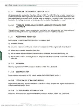 201 1 INATIONAL. BCARC I NSPECTION CODE
S4.13 PRESSURE AND ACOUSTIC EMISSION TESTS
All vessels subject to repairs other than those defined in NBIC Part 3, S4.16.4 shall be tested in accordance
with the requirements of the original code ofconstruction. ln addition, all structural repairs and alterations shall
be pressure tested.All vessels acoustic emission tested as required by the original code of construction shall
be retested during the pressure test concentrating on the repaired or altered part of the vessel.
S4.13.1 PRESSURE GAGES, MEASUREMENT, AND EXAMINATION AND TEST
EQUIPMENT
The calibration of pressure gages, measurement, examination and test equipment, and documentation of
calibration shall be performed as required by the applicable standard used for construction.
S4.14 ACCEPTANCE INSPECTION
Before signing the appropriate NBIC report form. the Inspector shall:
a) review the drawings;
b) ensure the secondary bonding was performed in accordance with the original code of construction;
c) witness any pressure or acoustic emission test;
d) ensure that the required nondestructive examinations have been performed satisfactorily; and
e) that the other functions necessary to assure compliance with the requirements of this Code have been
performed.
S4.14.1 STAMPING
Stamping requirements for FRP vessels are identified in NBIC Part 3, Section 5.
S4.14.2 DOCUMENTATION
Documentation requirements for FRP vessels are identified in NBIC Part 3, Section 5.
S4.14.3 REGISTRATION OF DOCUMENTATION
Organizations performing repairs or alterations under an "R" stamp program shall register such repairs or
alterations with the National Board.
S4.14.4 DISTRIBUTION OF DOCUMENTATION
Distribution of documentation requirements for FRP vessels are identified in NBIC Part 3, Section 5.
.·,·..·..·.-....·..... ·..·..·,·..
 