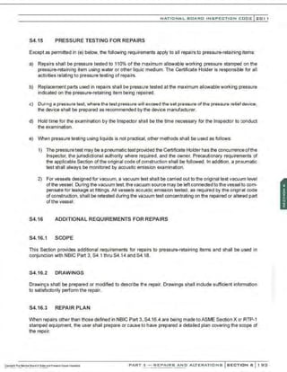 NATIO N AL BOARD INSPECTION CODE l201 1
S4.15 PRESSURE TESTING FOR REPAIRS
Except as permitted in (e) below, the following requirements apply to all repairs to pressure-retaining items:
a) Repairs shall be pressure tested to 110% of the maximum allowable working pressure stamped on the
pressure-retaining item using water or other liquid medium. The Certificate Holder is responsible for all
activities relating to pressure testing of repairs.
b) Replacement parts used in repairs shall be pressure tested at the maximum allowable working pressure
indicated on the pressure-retaining item being repaired.
c) Durng a pressure test. where the test pressure will exceed the set pressure of the pressure relief device,
the device shall be prepared as recommended by the device manufacturer.
d) Hold time for the examination by the Inspector shall be the time necessary for the Inspector to conduct
the examination.
e) When pressure testing using liquids is not practical, other methods shall be used as follows:
1) The pressure test may be a pneumatic test provided the Certificate Holder has the concurrence ofthe
Inspector, the jurisdictional authority where re~uired, and the owner. Precautionary requirements of
the applicable Section of the original code of construction shall be followed. In addition, a pneumatic
test shall always be monitored by acoustic errission examination.
2) For vessels designed for vacuum, a vacuum test shall be carried out to the original test vacuum level
of the vessel. During the vacuum test. the vacuum source may be left connected to the vessel to com-
pensate for leakage at fittings. All vessels acoustic emission tested, as required by the original code
of construction, shall be retested during the vacuum test concentrating on the repaired or altered part
ofthe vessel.
S4.16 ADDITIONAL REQUIREMENTS FOR REPAIRS
S4.16.1 SCOPE
This Section provides additional requirements for repairs to pressure-retaining items and shall be used in
conjunction with NBIC Part 3, S4.1 thru S4.14 and S4.18.
54.16.2 DR.AWINGS
Drawings shall be prepared or modified to describe the repair. Drawings shall include sufficient information
to satisfactorily perform the repair.
S4.16.3 REPAIR PLAN
When repairs other than those defined in NBIC Part 3,S4.16.4 are being made toASME Section X or RTP-1
stamped equipment. the user shall prepare or cause to have prepared a detailed plan covering the scope of
the repair.
PART 3- REPAIRS AND ALTERATIONS SECTION 6 1 9:0
 