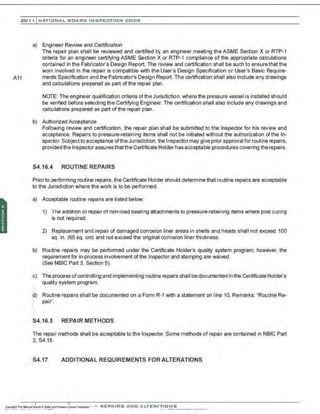 201 1 INATIONAL. BCARC I NSPECTION CODE
a) Engineer Review and Certification
The repair plan shall be reviewed and certified by an engineer meeting the ASME Section X or RTP-1
criteria for an engineer certifying ASME Section X or RTP-1 compliance of the appropriate calculations
contained in the Fabricator's Design Report. The review and certification shall be such to ensure that the
work involved in the repair is compatible with the User's Design Specification or User's Basic Require-
A11 ments Specification and the Fabricator's Design Report.The certification shall also include any drawings
and calculations prepared as part ofthe repair plan.
NOTE: The engineer qualification criteria of the Jurisdiction, where the pressure vessel is installed should
be verified before selecting the Certifying Engineer. The certification shall also include any drawings and
calculations prepared as part of the repair plan.
b) Authorized Acceptance
Following review and certification, the repair plan shall be submitted to the Inspector for his review and
acceptance. Repairs to pressure-retaining items shall not be initiated without the authorization ofthe ln-
spe::tor. Subject to acceptance ofthe Jurisdiction, the Inspector may give prior approvalfor routine repairs,
provided the Inspector assuresthat the Certificate Holder has acceptable procedures covering therepairs.
54.16.4 ROUTINE REPAIRS
Prior to performing routine repairs, the Certificate Holder should determine that routine repairs are acceptable
to the Jurisdiction where the work is to be performed.
a) Acceptable routine repairs are listed below:
1) The addition or repair of non-load bearing attachments to pressure-retaining items where post curing
is not required.
2) Replacement and repair of damaged corrosion liner areas in shells and heads shall not exceed 100
sq. in. (65 sq. em) and not exceed the original corrosion liner thickness.
b) Routine repairs may be perfonned under the Certificate Holder's quality system program; however, the
requirement for in-process involvement of the Inspector and stamping are waived.
(See NBIC Part 3, Section 5).
c) The process of controlling and implementing routine repairs shall be documented in the Certificate Holder's
quality system program.
,.
~) Ro~1ine repairs shall be documented on a Form R-1 with a statement on line 10, Remarks: "Routine Re-
.. pair".
S4.16.5 REPAIR METHODS
The repair methods shall be acceptable to the Inspector. Some methods of repair are contained in NBIC Part
3, S4.18.
S4.17 ADDITIONAL REQUIREMENTS FOR ALTERATIONS
 