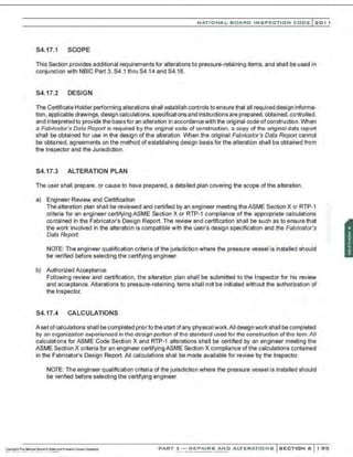 NATIONAL BOARD INSPECTION CODE l201 1
S4.17.1 SCOPE
This Section provides additional requirements for alterations to pressure-retaining items, and shall be used in
conjunction with NBIC Part 3, S4.1 thru S4.14 and S4.18.
S4.17.2 DESIGN
The Certificate Holder performing alterations shall establish controls to ensure that all required design informa-
tion, applicable drawings, design calculations, specifications and instructions are prepared, obtained, controlled.
and interpreted to provide the basis for an alteration in accordancewith the original code ofconstruction. When
a Fabricator's Data Report is required by the original code of construction, a copy of the original data report
shall be obtained for use in the design of the alteration. When the original Fabricator's Data Report cannot
be obtained, agreements on the method of establishing design basis for the alteration shall be obtained from
the Inspector and the Jurisdiction.
54.17.3 ALTERATION PLAN
The user shall prepare, or cause to have prepared, a detailed plan covering the scope of the alteration.
a) Engineer Review and Certification
The alteration plan shall be reviewed and certified by an engineer meeting theASME Section X or RTP-1
criteria for an engineer certifying ASME Section X or RTP-1 compliance of the appropriate calculations
contained in the Fabricator's Design Report. The review and certification shall be such as to ensure that
the work involved in the alteration is compatible w~h the user's design specification and the Fabricators
Data Report.
NOTE: The engineer qualification criteria of the jurisdiction where the pressure vessel is installed should
be verified before selecting the certifying engineer.
b) Authorized Acceptance
Following review and certification, the alteration plan shall be submitted to the Inspector for his review
and acceptance. Alterations to pressure-retaining items shall not be initiated without the authorization of
the Inspector.
54.17.4 CALCULATIONS
A set ofcalculations shall be completed priorto the startofany physical work.All design work shall be completed
by on orgonizotion experienced in the design portion ol the stond::~rd used for the construction of the .tem. All
calculations for ASME Code Section X and RTP-1 alterations shall be certified by an engineer meeting the
ASME Section X criteria for an engineer certifyingASME Section X compliance of the calculations contained
in the Fabricator's Design Report. All calculations shall be made available for review by the Inspector.
NOTE: The engineer qualification criteria of the jurisdiction where the pressure vessel is installed should
be verified before selecting the certifying engineer.
PART 3- REPAIRS AND ALTERATIONS SECTION 6 1 95
 