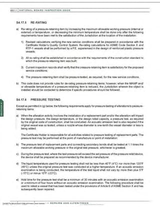 201 1 INATIONAL. BCARC I NSPECTION CODE
S4.17.5 RE-RATING
a) Re-rating of a pressure-retaining item by increasing the maximum allowable working pressure (internal or
external) or temperature , or decreasing the minimum temperature shall be done only after the following
requirements have been met to the satisfaction ofthe Jurisdiction at the location of the installation:
1) Revised calculations verifying the new service conditions shall be prepared in accordance with the
Certificate Holder's Quality Control System. Re-rating calculations for ASME Code Section X and
RTP-1 vessels shall be perfomned by a P.E. experienced in the design of reinforced plastic pressure
vessels;
2) All re-rating shall be established in accordance with the requirements of the construction standard to
which the pressure-retaining item was built;
3) Current inspection records shall verify that the pressure-retaining item is satisfactory for the proposed
service conditions:
4) The pressure-retaining item shall be pressure tested, as required, for the new service conditions.
b) This code does not provide rules for de-rating pressure-retaining items; however, when the MAWP and/
or allowable temperature of a pressure-retaining ~em is reduced, the Jurisdiction wherein the object is
installed should be contacted to determine if specific procedures should be followed.
S4.17.6 PRESSURE TESTING
Except as permitted in (g) below, thefollowing requirements apply for pressuretesting ofalterations to pressure-
retaining items:
:~) When the alteration activity involves the installation of a replacement part and/or the alteration will impact
the design pressure, the design temperature. or the design rated capacity, a pressure test. as required
by the original code of construction. shall be conducted. An acoustic emission test is also required if the
original vessel was so tested, unless a nozzle whose diameter is one-tenth the vessel diameter or less is
being added.
The Certificate Holder is responsible for all activities related to pressure testing of replacement parts. The
pressure test may be performed at the point of manufacture or point of installation.
b) The pressure test of replacement parts and connecting secondary bonds shall be tested at 1.1 times the
maximum allowable working pressure or the original test pressure, whichever is greatest.
c) During the pressure test. where the test pressurewill exceed the set pressure ofthe pressure reliefdevice,
the device shall be prepared as recommended by the device manufacturer.
d) The liquid temperature used for pressure testing shall not be less than 40•F (4.C) nor more than 120•F
(49' C) unless the original pressure test was conducted at a higher temperature. If an acoustic emission
examination is being conducted, the temperature of the test liquid shall not vary by more than plus s•F
(-15"C) or minus 10•F (-23.C).
e) Hold time for the pressure test shall be a minimum of 30 minutes with an acoustic emission examination
or a minimum offour hours without an acoustic emission examination. The following procedure shall be
used to retest a vessel that has been tested under the provisions of Article 6 ofASME Section X and has
subsequently been repaired.
 