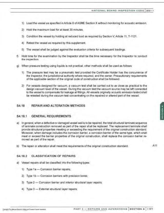 NATIO N AL BOARD INSPECTION CODE l 201 1
1) load the vessel as specified in Article 6 of ASME Section X without monitoring for acoustic emission.
2) Hold the maximum load for at least 30 minutes.
3) Condition the vessel by holding at reduced load as required by Section V, Article 11, T-1121.
4) Retest the vessel as required by this supplement.
5) The vessel shall be judged against the evaluation criteria for subsequent loadings.
f) Hold time for the examination by the Inspector sh311 be the time necessary for the Inspector to conduct
the inspection.
g) When pressure testing using liquids is not practical, other methods shall be used as follows:
1) The pressure test may be a pneumatic test provided the Certificate Holder has the concurrence of
the Inspector, the jurisdictional authority where required, and the owner. Precautionary requirements
ofthe applicable section of the original code of construction shall be followed.
2) For vessels designed for vacuum, a vacuum test shall be carried out to as close as practical to the
design vacuum IeveI ofthe vessel. During the vacuum testthe vacuum source may be left connected
to the vessel to compensate for leakage at frttings.All vessels originally acoustic emission tested shall
be retested during the vacuum test concentrating on the repaired or altered part of the vesseL
S4.18 REPAIR AND ALTERATION METHODS
S4.18.1 GENERAL REQUIREMENTS
a) In general,when a defective or damaged vessel wall is to be repaired, the total structural laminate sequence
of laminate construction removed as part of the repair shall be replaced. The replacement laminate shall
provide structural properties meeting or exceeding the requirement of the original construction standard.
Moreover, when damage includes the corrosion barrier, a corrosion barrier of the same type, which shall
meet or exceed the barrier properties of the origir,al construction, shall replace the corrosion barrier re-
moved as part of the repair.
b) The repair or alteration shall meet the requiremenIs ofthe original construction standard.
S4.18.2 CLASSIFICATION OF REPAIRS
a) Vessel repairs shall be classified into the followingtypes:
1) Type 1a - Corrosion barrier repairs;
2) Type 1b- Corrosion barriers with precision bores;
3) Type 2 - Corrosion barrier and interior structural layer repairs;
4) Type 3 - External structural layer repairs;
·.·..·..·, ...·..... ·....·,·..
A11
PART 3- REPAIRS AND ALTERATIONS SECTION 6 1 97
 