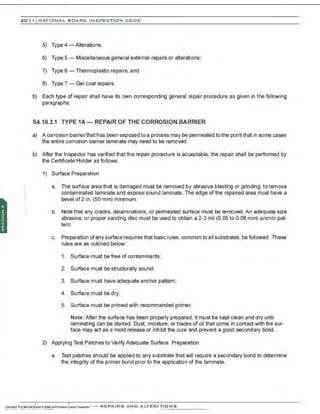 201 1 INATIONAL. BCARC I NSPECTION CODE
·:
5) Type4 -Alterations;
6) Type 5 - Miscellaneous general external repairs or alterations;
7) Type 6 - Thermoplastic repairs; and
8) Type 7- Gel coat repairs.
b) Each type of repair shall have its own corresponding general repair procedure as given in the following
paragraphs.
54.18.2.1 TYPE 1A- REPAIR OF THE CORROSION BARRIER
a) A corrosion barrierthat has been exposed to a process may be permeated tothe point that in some cases
the entire corrosion barrier laminate may need to be removed.
b) After the Inspector has verified that the repair procedure is acceptable. the repair shall be performed by
the Certificate Holder as follows:
1) Surface Preparation
a. The surface area that is damaged must be removed by abrasive blasting or grinding, to remove
contaminated laminate and expose sound laminate. The edge of the repaired area must have a
bevel of 2 in. (50 mm) minimum.
b. Note that any cracKs, delaminations, or permeated surface must be removed .An adequate size
abrasive, or proper sanding disc must be used to obtain a 2-3 mil (0.05 to 0.08 mm) anchor pat-
tern.
c. Preparation ofany surface requires that basic rules, common to all substrates, be followed. These
rules are as outlined below:
1. Surface must be free of contaminants:
2. Surface must be structurally sound;
3. Surface must have adequate anchor pattern;
4. Surface must be dry;
5. Surface must be primed with recommended primer.
Note: After the surface has been properly prepared, it must be kept clean and dry until
laminating can be started. Dust, moisture, or traces of oil that come in contact with the sur-
face may act as a mold release or inh1
bit the cure and prevent a good secondary bond.
2) Applying Test Patches to Verify Adequate Surface Preparation
a. Test patches should be applied to any substrate that will require a secondary bond to determine
the integrity of the primer bond prior to the application of the laminate.
 