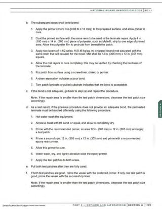 NATIONAL BOARD INSPECTION CODE l 201 1
b. The subsequent steps shall be followed:
1. Apply the primer (3 to 5 mils [0.08 to 0.13 mm]) to the prepared surface, and allow primer to
cure.
2. Coat the primed surface with the same resin to be used in the Iaminate repair. Apply 4 in.
(1 00 mm) x 14 in. (360 mm) piece of polyester. such as Mylar®, strip to one edge of primed
area. Allow the polyester film to protrude from beneath the patch.
3. Apply two layers of 1-1/2 oz/sq. ft (0.46 kg/sq. m) chopped strand mat saturated with the
same resin that will be used for the repair. Mat shall be 12 in. (305 mm) x 12 in. (305 mm)
square.
4. Allow the mat layers to cure completely, this may be verified by checking the hardness of
the laminate.
5. Pry patch from surface using a screwdriver, chisel, or pry bar.
6. A clean separation indicates a poor bond.
7. Torn patch laminate or pulled substrate indicates that the bond is acceptable.
c. If the bond is not adequate, go back to step (a) and repeat the procedure.
Note: If the repair area is smaller than the test patch dimensions, decrease the test patch size
accordingly.
d. As a last resort, if the previous procedure does not provide an adequate bond, the permeated
laminate must be handled differently using the following procedure:
1. Hot water wash the equipment.
2. Abrasive blast with #3 sand, or equal, and allow to completely dry.
3. Prime with the recommended primer, an area 12 in. (305 mm) x 12 in. (305 mm) and apply
a test patch.
4. Prime a second spot 12 in. (305 mm) x 12 in. (305 mm) and prime with a recommended
epoxy resin primer.
5. Allow this primer to cure.
6. Water wash, dry, and lightly abrasive blast the epoxy primer.
7. Apply the test patches to both areas.
e. Pull both test patches after they are fully cured.
f. If both test patches are good, prime the vessel with the preferred primer. If only one test patch is
good, prime the vessel with the successful primer.
Note: If the repair area is smaller than the test patch dimensions, decrease the test patch size
accordingly.
PART 3- REPAIRS AND ALTERATIONS SECTION 6 1 99
 