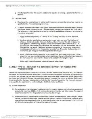 201 1 INATIONAL. BCARC I NSPECTION CODE
g. If neither patch bonds, the vessel is probably not capable of bonding a patch and shall not be
repaired.
3) Laminate Repair
a. Repairs can be accomplished by adding back the correct corrosion barrier surface material as
specified on the Fabricator's design drawings.
b. All repairs shall be made with the same type of resin and reinforcement materials used tofabricate
the original vessel corrosion barrier. Laminate quality shall be in accordance with Table S4.12.
The acceptance criteria shall be as agreed by the Certificate Holder and Owner or as required by
the code of construction.
1. Apply the selected primer (3 to 5 mils [0.08 to 0.13 mm]) and allow to dry to the touch.
2. Continue with the specified laminate using the proper resin and cure. The first layer of
chopped strand mat used in the repair shall extend a minimum of 1 in. (25 mm) past the
damaged area. The following chopped strand mat layer shall extend a minimum of 1 in.
(25 mm) past the first layer, (in this manner, the entire area that was removed will now be
filled with the mat layers. If additional layers are required to fill the removed surface, they
must be applied), followed by the specified layer(s) of veil. The veil(s) shall extend a mini-
mum of 1 in. (25 mm) past the last chopped strand mat layer.
3. Apply a final coat of resin over entire surfacing veil. This final coat should contain a small
amount ofwax to prevent air contact, which might inhibitthe cure. Allow laminate to achieve
the manufacturer's recommended Barcol hardness before finalizing the repair.
Note: Apply heat to finalize the cure if hardness is not achieved.
S4.18.2.2 TYPE 1B - REPAIR OF THE CORROSION BARRIER FOR VESSELS WITH
PRECISION BORES
Vesselswith precision bores are commonly used when a device is installed inside the vessel and a seal between
the device and the inside diameter is required.A corrosion barrier ofa precision bore vessel is (susceptible) to
scratching and damage that may affect performance and service life of the vessel or the device placed inside
the vessel. Many times this damage may extend into areas ofthe vessel that cannot be reached. Before start·
ing. ensure that the damaged area can be reached.After the Inspector has verified that the repair procedure
is acceptable, the repair shall be performed by the Certificate Holder as follows:
a) Surface Preparation
1) The surface area that is damaged must be removed by abrasive blasting or grinding, to expose sound
laminate. No more than 0.020 in. (0.51 mm) may be removed from the wall ofthe vessel. The repaired
area shall be beveled into the good areas surrounding the damage.
2) Notethat any cracks, delaminations, or permeated surfaces must be removed. lfthedamage is deeper
than the corrosion barrier and the material removed reaches the structural laminate, the vessel is not
repairable.An adequate size abrasive. or proper sanding disc must be used to obtain a 2 to 3 mil (0.05
to 0.08 mm) anchor pattern to the area that requires the repair.
 