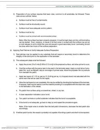 NATIONAL BOARD INSPECTION CODE l 201 1
3) Preparation of any surface requires that basic rules, common to all substrates, be followed. These
rules are as outlined below:
a. Surface must be free of contaminants;
b. Surface must be structurally sound;
c. Surface must have adequate anchor pattern;
d. Surface must be dry;
e. Surface must be primed with recommended primer.
Note: After the surface has been properly prepared, it must be kept clean and dry until laminating
can be started. Dust, moisture, or traces of oil that come in contact with the surface may act as
a mold release or act to inhibit the cure and prevent a good secondary bond. Laminating should
be done within two hours of the surface preparation.
b) Applying Test Patches to Verify Adequate Surface Preparation
1) Test patches may be applied to any substrate that will require a secondary bond to determine the
integrity of the bond prior to the application of the laminate.
2) The subsequent steps shall be followed:
a. Apply the primer (3 to 5 mils [0.08 to 0.13mm]) to the prepared surface, and allow primer to cure:
b. Coat the surface with the same resin to be used in the laminate repair. Apply a small stripof poly-
ester film, such as Mylar®, strip to one edge of primed area. Allow the polyester film to protrude
from beneath the patch;
c. Apply two layers of 1-1/2 oz. per sq. ft. (0.46 kg per sq. m) chopped strand mat saturated with the
same resin that will be used for the repair:
d. Allow the mat layerstocure completely; this may be verified by checking the hardness ofthe laminate.
Ifrequired, heat may be used to cure the material providing it is compatiblewith the initial resin used
in the fabrication of the vessel;
e. Pry patch from surface using a screwdriver. chisel, or pry bar;
f. A clean separation indicates a poor bond:
g. Torn patch laminate or pulled substrate indicates that the bond is acceptable;
h. If the bond is not adequate, go back to step (a) and repeat the procedure again .
Note: If the repair area is smaller than the test patch dimensions, decrease the test patch size
accordingly.
3) Ifneither patch bonds. thevessel is probably not capable ofbonding a patch and shall not be repaired.
PART 3- REPAIRS AND ALTERATIONS SECTION 6 201
 
