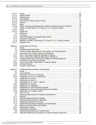 201 1 INATIONAL. BOARD INSPECTION CODE
3 .3.-'.1
3.3.4.2
3.3.4.3
3.3..1!..4
3.3.4.5
3.3.-'.6
3.3.-'.7
3.3.-'.8
3.3.5
3.3.5.1
3.3.5.2
3.4
3.-'-.1
3.4.2
3.4.3
3.4.4
3.4.-'.1
Section 4
-'.1
4.2
4.3
.1!..4
4.t..1
4.4.2
4.5
4.5.1
4.5.2
4.5.3
4.5.4
Section 5
5.1
5.2
5.2.1
5.2.2
5.3
5.4
5.5
5.5.1
5.5.2
5.5.3
5.5.4
5.fi 5
5.6
5.7
5.7.1
5.7.2
5.7.3
5.7.4
5.7.5
5.8
5.8.1
5.8.2
5.9
5.10
Scope ............................................................................................................................64
Defect Repairs ...............................................................................................................65
Wasted Areas ................................................................................................................67
Seal Welding ................................................................................................................. 71
Re-Ending or Piecing Pipes or Tubes ........................................................................... 73
Patches .........................................................................................................................73
Stays .............................................................................................................................76
Repair of Pressure-Retaining Items IJIAthout Complete Removal of Defects ................. 76
Repair of ASME Section VIII. Division 2 or 3. Pressure Vessels ................................... 77
Scope ............................................................................................................................77
Repair Plan .................................................................................................................... 77
Alterations .....................................................................................................................78
Ro-Rating ......................................................................................................................78
Alterations Based on Allowable Stress Values .............................................................. 78
Examples of Alterations .................................................................................................79
Alteration of ASME Code Section VIII, Division 2 or 3. Pressure Vessels ..................... 79
Alteration Plan ...............................................................................................................79
Examination and Testing ................................................................................................ 81
Scope ............................................................................................................................82
Nondestructive Examination .......................................................................................... 82
Pressure Gages, Measurement, Examination, and Test Equipment ............................. 82
Examination and Test for Repairs and Alterations ......................................................... 82
Test or Examination Methods Applicable to Repairs ..................................................... 83
Test or Examination Methods Applicable toAlterations.................................................. 84
Pressure Relief Valve Performance Testing and Testing Equipment ............................. 85
Test Medium and Testing Equipment ............................................................................ 85
Owner-UserASME Code Section VIII Steam Testing ................................................... 86
LiftAssist Testing ........................................................................................................... 86
Pressure Test of Parts ................................................................................................... 87
Certification/Documentation and Stamping .................................................................... 89
Scope ............................................................................................................................ 90
Documentation ..............................................................................................................90
Preparation of Form R-1 (Repairs) ................................................................................ 90
Preparation of Form R-2 (Alterations) ........................................................................... 90
Distribution of Form R-1 ................................................................................................ 91
Distribution of Form R-2 ................................................................................................ 91
Registration of "R" Forms- General ............................................................................. 91
Registration for Repairs ................................................................................................. 92
Registration for Alterations ............................................................................................ 92
Registration for Fiber-Reinforced Vessels ..................................................................... 92
Registration for Nuclear Repair/ReplacementActivities ................................................ 92
Registration for Gr::~r>hite Vessels .. .. .. .. . ..... 92
Form "R" Log .................................................................................................................92
Stamping Requirements for Repairs andAlterations ..................................................... 92
General ..........................................................................................................................92
Stamping Requirements for Repairs ............................................................................. 93
Stamping Requirements for Alterations ......................................................................... 93
Stamping Requirements for Parts ................................................................................. 93
Specific Requirements of Stamping and Nameplates ................................................... 93
Stamping for Fiber-Reinforced Vessels ......................................................................... 96
Stamping for Repairs ..................................................................................................... 96
Stamping forAlterations ................................................................................................ 96
Stamping Requirements for Yankee Dryers .................................................................. 96
Alternative Marking and Stamping for Graphite Pressure Equipment ........................... 96
 