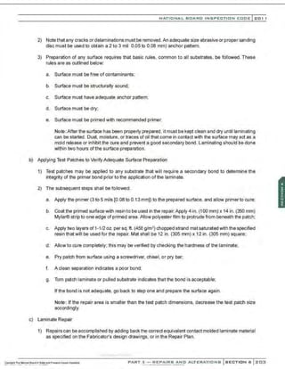 NATIONAL BOARD INSPECTION CODE l201 1
2) Note that any cracks ordelaminations must be removed.An adequate size abrasive or propersanding
disc must be used to obtain a 2 to 3 mil 0.05 to 0.08 mm) anchor pattern.
3) Preparation of any surface requires that basic rules. common to all substrates. be followed. These
rules are as outlined below:
a. Surface must be free of contaminants;
b. Surface must be structurally sound;
c. Surface must have adequate anchor pattern;
d. Surface must be dry;
e. Surface must be primed with recommended primer.
Note: After the surface has been properly prepared, it must be kept clean and dry until laminating
can be started. Dust, moisture, or traces of oil that come in contact with the surface may act as a
mold release or inhibit the cure and prevent a good secondary bond. Laminating should be done
within two hours ofthe surface preparation.
b) Applying Test Patches to Verify Adequate Surface Preparation
1) Test patches may be applied to any substrate that will require a secondary bond to determine the
integrity of the primer bond prior to the application of the laminate.
2) The subsequent steps shall be followed:
a. Apply the primer (3 to 5 mils [0.08 to 0.13mm]) to the prepared surface, and allow primerto cure;
b. Coat the primed surface with resin to be used in the repair. Apply 4 in. (100 mm) x 14 in. (350 mm)
Mylar® strip to one edge of primed area. Allow polyester film to protrude from beneath the patch;
c. Apply two layers of 1-1/2oz.per sq.ft. (456 g/m2) chopped strand mat saturated with the specified
resin that will be used for the repair. Mat shall be 12 in. (305 mm) x 12 in. (305 mm) square;
d. Allow to cure completely; this may be verified by checking the hardness of the laminate;
e. Pry patch from surface using a screwdriver. chisel, or pry bar;
f. A clean separation indicates a poor bond;
g. Torn patch laminate or pulled substrate indicates that the bond is acceptable;
If the bond is not adequate, go back to step one and prepare the surface again.
Note: If the repair area is smaller than the test patch dimensions, decrease the test patch size
accordingly.
c) Laminate Repair
1) Repairs can be accomplished by adding back the correct equivalent contact molded laminate material
as specified on the Fabricator's design drawings, or in the Repair Plan.
,·..-..-,·,...·...., .....·..
PART 3- REPAIRS AND ALTERATIONS SECTION 6 203
 