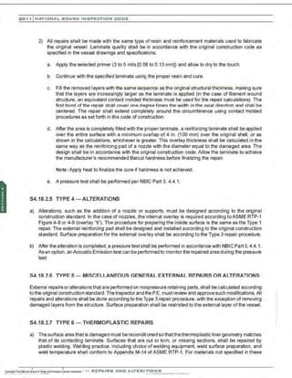 201 1 INATIONAL. BCARC I NSPECTION CODE
2) All repairs shall be made with the same type of resin and reinforcement materials used to fabricate
the original vessel. Laminate quality shall be in accordance with the original construction code as
specified in the vessel drawings and specifications.
a. Apply the selected primer (3 to 5 mils [0.08 to 0.13 mm]) and allow to dry to the touch.
b. Continue with the specified laminate using the proper resin and cure.
c. Fill the removed layers with the same sequence as the original structural thickness, making sure
that the layers are increasingly larger as the laminate is applied (in the case of filament wound
structure, an equivalent contact molded thickness must be used for the repair calculations). The
first bond of the repair shall cover one degree times the width in the axial direction and shall be
centered. The repair shall extend completely around the circumference using contact molded
procedures as set forth in the code of construction.
d. After the area is completely filled with the proper laminate, a reinforcing laminate shall be applied
over the entire surface with a minimum overlap of 4 in. (1 00 mm) over the original shell, or as
shown in the calculations, whichever is greater. This overlay thickness shall be calculated in the
same way as the reinforcing pad of a nozzle with the diameter equal to the damaged area. The
design shall be in accordance with the ori9inal construction code. Allow the laminate to achieve
the manufacturer's recommended Barco! hardness before finalizing the repair.
Note: Apply heat to finalize the cure if hardness is not achieved.
e. A pressure test shall be performed per NBIC Part 3, 4.4.1.
S4.18.2.5 TYPE4 - ALTERATIONS
a) Alterations, such as the addition of a nozzle or supports, must be designed according to the original
construction standard. In the case of nozzles, the internal overlay is required according toASME RTP-1
Figure 4-8 or 4-9 (overlay "ti"). The procedure for preparing the inside surface is the same as the Type 1
repair. The external reinforcing pad shall be designed and installed according to the original construction
standard. Surface preparation for the external overlay shall be according to the Type 3 repair procedure.
b) After the alteration is completed, a pressure test shall be performed in accordance with NBICPart3, 4.4.1.
As an option . an Acoustic Emission test can be performedto monitor the repaired area during the pressure
test.
S4.18.2.6 TYPE 5- MISCELLANEOUS GENERAL EXTERNAL REPAIRS OR ALTERATIONS
External repairs or alterationsthat are performed on nonpressure retaining parts, shall be calculated according
to the original construction standard. The Inspector and the P.E. must review and approve such modifications.All
repairs and alterations shall be done according to the Type 3 repair procedure, with the exception of removing
damaged layers from the structure. Surface preparation shall be restricted to the external layer of the vessel.
S4.18.2.7 TYPE 6 - THERMOPLASTIC REPAIRS
a) The surface area that is damaged must be recondiltoned so thatthe thermoplastic liner geometry matches
that of its contacting laminate. Surfaces that are cut or torn, or missing sections, shall be repaired by
plastic welding. Welding practice, including choice ofwelding equipment, weld surface preparation, and
weld temperature shall conform to Appendix M-14 ofASME RTP-1. For materials not specified in these
 