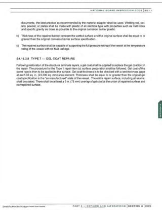 NATIONAL BOARD INSPECTION CODE l 201 1
documents, the best practice as recommended by the material supplier shall be used. Welding rod. pel-
lets, powder. or plates shall be made with plastic of an identical type with properties such as melt index
and specific gravity as close as possible to the original corrosion barrier plastic.
b) Thickness ofthe repaired barrier between the wetted surface and the original surface shall be equal to or
greater than the original corrosion barrier surface specification.
c) The repaired surface shall be capable ofsupporting thefull pressure rating of the vessel at the temperature
rating ofthe vessel with no fluid leakage.
S4.18.2.8 TYPE 7- GEL COAT REPAIRS
Following restoration ofthe structural laminate layers, a gel coat shall be applied to replace the gel coat lost in
the repair. The procedure for the Type 1 repair item (a) surface preparation shall be followed. Gel coat ofthe
same type is then to be applied to the surface. Gel coat thickness is to be checked with a wet thickness gage
at each 36 sq. in. (23,200 sq. mm) area element. Thickness shall be equal to or greater than the original gel
coat specification in the "as manufactured" state of the vessel. The entire repair surface, including all seams,
shall becoated. There shall be at least a 3 in. (75 mm) overlap of gel coat at the union of repaired surface and
nonrepaired surface.
PART 3- REPAIRS AND ALTERATIONS SECTION 6 205
 