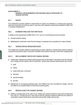 201 1 INATIONAL. BCARC I NSPECTION CODE
SUPPLEMENT 5
GENERAL REQUIREMENTS FOR REPAIRS AND ALTERATIONS TO
YANKEE DRYERS
S5.1 SCOPE
This Supplement provides additional requirements for repairs and alterations to Yankee dryer pressure-
retaining components and shall be used in conjunction with inspection requirements identified in NBIC Part
2, Inspection Supplement 5.
S5.2 EXAMINATIONS AND TEST METHODS
In addition to the requirements of NBIC Part 3, 4.4.1 and 4.4.2, the following are recommended:
a) Acoustic emission testing
b) Metallographic examination when thermal damage is suspected due to operational or repair activities.
S5.3 YANKEE DRYER REPAIR METHODS
This Supplement provides additional requirements for repair methods to Yankee Dryer pressure-retaining
components and shall be used in conjunction with NBIC Part 3 Section 2 through 5 ofthis Part, as appropriate.
S5.3.1 REPLACEMENT PARTS FOR YANKEE DRYERS
a) Yankee dryer replacement pressure-retaining parts shall be fabricated in accordance with the manufac-
turer's design and the original code of construction. Yankee dryer pressure-retaining parts may include:
1) shell:
2) heads;
3) center shaft, stay, or trunnion;
4) stay bars;
5) structural bolting;
6) journals.
b) Replacement of nonpressure-retaining parts, when different from the manufacturer's design, shall be
evaluated for any possible effect on the pressure-retaining parts.
S5.4 REPAIR GUIDE FOR YANKEE DRYERS
a) Welding or brazing shall not be used on any Yankee dryer pressure-retaining component manufactured
from cast iron. The Manufacturer's Data Report shall be carefully reviewed to determine the material of
construction of each Yankee dryer component sudh as shell. heads. and journals.
 