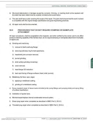 NATIONAL BOARD INSPECTION CODE l 201 1
b) Stwctural deterioration or damage caused by corrosion, thinning, or cracking shall not be repaired until
its extent has been determined by suitable nondestructive examination.
c) The user shall have a plan covering the scope of the repair. The plan shall ensure that the work involved
is compatible with the original design specification and good engineering practices.
d) All repair work shall be documented.
S5.5 PROCEDURES THAT DO NOT REQUIRE STAMPING OR NAMEPLATE
ATTACHMENT
All repair procedures, shall be acceptable to the Inspector, and when verif.ed by the owner-user to not affect
pressure-retaining capability ofthe Yankee dryer, do not require stamping or nameplate attachment. Examples
of repairs are:
a) Grinding and machining:
1) removal of shell overhung flange;
2) removing bolt-stop ring for test specimens;
3) head/shell joint corrosion removal;
4) journal grinding;
5) shell surfaoe grinding (crowning);
6) crack removal;
7) head flange OD reduction;
8) back spot facing of flange surfaces {head, shell, journal);
b) Metallizing (full face, spot, edge):
1) applying a metallized coating;
2) grinding of a metallized coating;
c) Epoxy (sealant) repair of steam leaks at bolted joints (using fittings and pumping bolts) and epoxy filling
of surfaoe imperfection;
d) Installation of spoiler bars;
e) Maintain/repair/replaoe internal condensate removal system;
f) Driven plug repair when completed as described in NBJC Part 3, 85.6.3;
g) Threaded plug repair when completed as described in NBIC Part 3, 85.6.4;
PART 3- REPAIRS AND ALTERATIONS SECTION 6 207
;
 