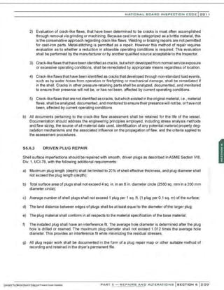 NATIO N AL BOARD INSPECTION CODE l 201 1
2) Evaluation of crack-like flaws, that have been determined to be cracks is most often accomplished
through removal via grinding or machining. Because cast iron is categorized as a brittle material, this
is the conservative approach regarding crack-like flaws. Welding or brazing repairs are not permitted
for cast-iron parts. Metal-st~ching is permitted as a repair. However this method of repair requires
evaluation as to whether a reduction in allowable operating conditions is required. This evaluation
shall be performed by the manufacturer or by another qualified source acceptable to the Inspector.
3) Crack-like flaws that have been identified as cracks, butwhich developed from normal service exposure
or excessive operating conditions, shall be remediated by appropriate means regardless of location.
4) Crack-likeflaws that have been identified as cracks that developed through non-standard load events,
such as by water hoses from operation or firef~ghting or mechanical damage. shall be remediated if
in the shell. Cracks in other pressure-retaining parts shall be analyzed, documented, and monitored
to ensure their presence will not be, or has not been. affected by current operating conditions.
5) Crack-likeflaws that are not identified as cracks, butwhich existed in the original material, i.e., material
flaws, shall be analyzed, documented, and monitoredtoensuretheir presencewill not be, or have not
been, affected by current operating conditions.
b) All documents pertaining to the crack-like flaw assessment shall be retained for the life of the vessel.
Documentation should address the engineering principles employed, including stress analysis methods
and flaw sizing, the source of all material data used, identification of any potential material property deg-
radation mechanisms and the associated influence on the propagation offlaw, and the criteria applied to
the assessment procedures.
S5.6.3 DRIVEN PLUG REPAIR
Shell surface imperfections should be repaired with smooth , driven plugs as described inASME Section VIII,
Div. 1, UCI-78, with the following additional requirements:
a) Maximum plug length (depth) shall be limited to 20% of shell effective thickness, and plug diameter shall
not exceed the plug length (depth);
b) Total surface area of plugs shall not exceed 4 sq. in. in an 8 in. diameter circle (2580 sq. mm in a 200 mm
diameter circle);
c) Average number of shell plugs shall not exceed 1 plug per 1 sq. ft. (1 plug per 0.1 sq. m) of the surface;
d) The land distance between edges of plugs shall be at least equal to the diameter of the larger plug;
e) The plug material shall conform in all respects to the material specification of the base material;
f) The installed plug shall have an interference frt. The average hole diameter is determined after the plug
hole is drilled or reamed. The maximum plug diameter shall not exceed 1.012 times the average hole
diameter. This provides an interference fit while minimizing the residual stresses;
g) All plug repair work shall be documented in the form of a plug repair map or other suitable method of
recording and retained in the dryer's permanent file.
PART 3- REPAIRS AND ALTERATIONS SECTION 6 209
 