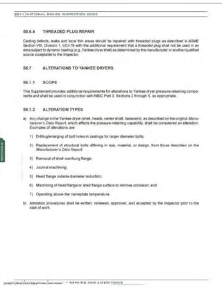201 1 INATIONAL. BCARC I NSPECTION CODE
55.6.4 THREADED PLUG REPAIR
Casting defects, leaks and local thin areas should be repaired with threaded plugs as described in ASME
Section VIII , Division 1, UCI-78 with the additional requirement that a threaded plug shall not be used in an
area subjectto dynamic loading (e.g.,Yankee dryer shell) as determined by the manufactuter or anotherqualified
source acceptable to the Inspector.
S5.7 ALTERATIONS TO YANKEE DRYERS
55.7.1 SCOPE
This Supplement provides additional requirements for alterations to Yankee dryer pressure-retaining compo-
nents and shall be used in conjunction with NBIC Part 3. Sections 2 through 5, as appropriate.
55.7.2 ALTERATION TYPES
a) Any change in the Yankee dryer (shell, heads, center shaft, fasteners), as described on the original Manu-
facturer's Data Report, which affects the pressure·retaining capability. shall be considered an alteration.
Examples of alterations are:
1) Drilling/enlarging of bolt holes in castings for larger diameter bolts;
2) Replacement of structural bolts differing in size, material, or design, from those described on the
Manufacturer's Data Report;
3) Removal of shell overhung flange;
4) Journal machining;
5) Head flange outside diameter reduction;
6) Machining of head flange or shell flange surface to remove corrosion; and
7) Operating above the nameplate temperature.
b) Alteration procedures shall be written, reviewed, approved, and accepted by the Inspector prior to the
start ofwork.
 