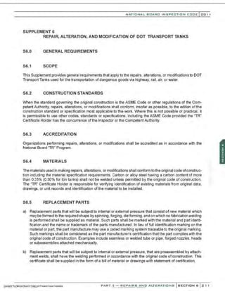 NATIO N AL BOARD INSPECTION CODE l201 1
SUPPLEMENT 6
REPAIR, ALTERATION, AND MODIFICATION OF DOT TRANSPORT TANKS
S6.0 GENERAL REQUIREMENTS
S6.1 SCOPE
This Supplement provides general requirements that apply to the repairs, alterations, or modifications to DOT
Transport Tanks used for the transportation of dangerous goods via highway, rail, air, or water.
S6.2 CONSTRUCTION STANDARDS
When the standard governing the original construction is the ASME Code or other regulations of the Com-
petent Authority, repairs, alterations, or modifications shall conform, insofar as possible, to the edition of the
construction standard or specification most applicable to the work. Where this is not possible or practical, it
is permissible to use other codes, standards or specifications, including the ASME Code provided the "TR"
Certificate Holder has the concurrence ofthe Inspector or the Competent Authority.
S6.3 ACCREDITATION
Organizations performing repairs, alterations, or modifications shall be accredited as in accordance with the
National Board 'TR" Program.
S6.4 MATERIALS
The materials used in making repairs, alterations, or modifications shall conformto the original code ofconstruc-
tion including the material specification requirements. Carbon or alloy steel having a carbon content of more
than 0.35% (0.30% for ton tanks) shall not be welded unless permitted by the original code of construction.
The "TR" Certificate Holder is responsible for verifying identification of existing materials from original data,
drawings, or unit records and identification of the material to be installed.
S6.5 REPLACEMENT PARTS
a) Replacement parts that will be subject to internal or external pressure that consist of new material which
may be formed to the required shape by spinning, forging, die forming, and on which no fabrication welding
is performed shall be supplied as material. Such parts shall be marked with the material and part identi-
fication and the name or trademark of the parts manufactured. In lieu of full identification marking on the
material or part, the part manufacture may use a coded marking system traceable to the original marking.
Such markings shall be considered as the part manufacturer's certification that the part complies with the
original code of construction. Examples include seamless or welded tube or pipe, forged nozzles, heads
or subassemblies attached mechanically.
b) Replacement parts that will be subject to internal or external pressure, that are preassembled by attach-
ment welds, shall have the welding performed in accordance with the original code of construction. This
certificate shall be supplied in the form of a bill of material or drawings with statement of certification.
PART 3- REPAIRS AND ALTERATIONS SECTION 6 21 1
 
