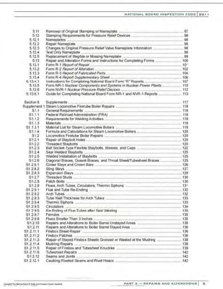 5.11
5.12
5.12.1
5.12.2
5.12.3
5.12.4
5.12.5
5.13
5.13.1
5.13.2
5.13.3
5.13.4
5.13.4.1
5.13.5
5.13.6
5.13.6.1
NATIONAL BOARD INSPECTION CODE l 201 1
Removal of Original Stamping or Nameplate ................................................................ 97
Stamping Requirements for Pressure Relief Devices ................................................... 98
Nameplates ...................................................................................................................98
Repair Nameplate ......................................................................................................... 98
Changes to Original Pressure Relief Valve Nameplate Information .............................. 98
Test Only Nameplate .....................................................................................................99
Replacement of lllegible or Missing Nameplate ............................................................ 99
Repair and Alteration Forms and Instructions for Completing Forms .......................... 100
Form R-1 Report ofRepair........................................................................................... 101
Form R-2 Report ofAlteration ...................................................................................... 102
Form R-3 Report ofFabricated Parts........................................................................... 104
Form R-4 Report Supplementary Sheet....................................................................... 106
Instructions for Completing National Board Form "R" Reports..................................... 107
Form NR-1 Nuclear Components and Systems in Nuclear Power Plants.................... 110
Form NVR-1 Nuclear Pressure ReliefDevices ............................................................ 112
Guide for Completing National Board Form NR-1 and NVR-1 Reports ....................... 113
Section 6 Supplements ............................................................................................................... 117
Supplement 1 Steam Locomotive Firetube Boiler Repairs ................................................................. 118
S1.1
S1.1.1
S1.1.2
S1 .1.3
S1 .1.3.1
S1.1.4
S1.2
S1.2.1
S1 .2.2
S1.2.3
S1.2.4
S1.2.5
S1.2.6
S1 .2.6.1
S1 .2.6.2
S1 .2.6.3
S1.2.7
S1.2.8
S1.2.9
S1 .2.9.1
S1 .2.9.2
S1 .2.9.3
S1 .2.9.4
S1 .2.9.5
S1 2 .~ 6
S1 .2.9.7
S1 .2.9.8
S1.2.10
S1.2.11
S1 .2.11.1
S1 .2.11.2
S1.2.11.3
S1 .2.11.4
S1 .2.11.5
S1.2.11.6
S1.2.12
S1.2.12.1
General Requirements ................................................................................................ 118
Federal Railroad Administration (FRA) ................ ............... ......................................... 118
Requirements for Welding Activities ............................................................................ 118
Materials....................................................................................................................... 118
Material List for Steam Locomotive Boilers ................................................................. 119
Formula and Calculations for Steam Locomotive Boilers............................................. 120
Locomotive Firetube Boiler Repairs ............................................................................ 120
Repair of Staybolt Holes .............................................................................................. 120
Threaded Staybolts ..................................................................................................... 120
Ball Socket-Type Flexible Staybolts, Sleeves, and Caps ............................................ 122
Seal Welded Staybolts ................................................................................................ 125
Welded Installation of Staybolts .................................................................................. 125
Diagonal Braces. Gusset Braces. and T~roat SheeVTubesheet Braces ..................... 125
Girder Stays and Crown Bars ...................................................................................... 126
Sling Stays .................................................................................................................. 127
Expansion Stays .......................................................................................................... 128
Threaded Studs ........................................................................................................... 130
Patch Bolts .................................................................................................................. 130
Flues, Arch Tubes, Circulators, Thermic Siphons ....................................................... 131
Flue and Tube Re-Ending ........................................................................................... 132
Arch Tubes .................................................................................................................. 132
Tube Wall Thickness for Arch Tubes ........................................................................... 133
Thermic Siphons ......................................................................................................... 133
Circulators ................................................................................................................... 134
Re-Rolling nf Flue-Tuhes >liter Seal WP.Irling .. .. 135
Ferrules ....................................................................................................................... 135
Flues Smaller Than 3 Inches ....................................................................................... 135
Repairs and Alterations to Boiler Barrel Unstayed Areas ............................................ 135
Repairs and Alterations to Boiler Barrel Stayed Area .................................................. 136
Firebox Sheet Repair .................................................................................................. 136
Firebox Patches .......................................................................................................... 136
Repair of Stayed Firebox Sheets Grooved or Wasted at the Mudring ........................ 138
Mudring Repairs .......................................................................................................... 138
Repair of Firebox and Tubesheet Knuckles ................................................................ 139
Tubesheet Repairs ...................................................................................................... 142
Seams and Joints ........................................................................................................ 142
Caulking Riveted Seams and Rivet Heaos ................................................................. 142
·,·..·..·.-....-.....· -..-..·,·..·
PART 3 - REPAIRS AND ALTERATIONS 5
 