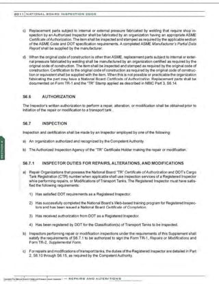 201 1 INATIONAL. BCARC I NSPECTION CODE
c) Replacement parts subject to internal or external pressure fabricated by welding that require shop in-
spection by an Authorized Inspector shall be fabricated by an organization having an appropriate ASME
Certificate ofAuthorization. The item shall be inspected and stamped as required by the applicable section
of the ASME Code and DOT specification requirements. A completed ASME Manufacturer's Partial Data
Report shall be supplied by the manufacturer.
d) When the original code ofconstruction is otherthan ASME, replacement parts subject to internal or exter-
nal pressure fabricated by welding shall be manufactured by an organization certified as required by the
original code of construction. The item shall be inspected and stamped as required by the original code of
construction. Certification to the original code ofconstruction as required by the original code of construc-
tion or equivalent shall be supplied with the item. V'Jhen this is not possible or practicablethe organization
fabricating the part may have a National Board Cerlifir.afP. ofAuthorization. Replacement parts ·
;hall be
documented on Form TR-1 and the "TR" Stamp applied as described in NBIC Part 3, S6.14.
S6 .6 AUTHORIZATION
The Inspector's written authorization to perform a repair, alteration, or modification shall be obtained prior to
initiation of the repair or modification to a transport tank .
S6 .7 INSPECTION
Inspection and certification shall be made by an Inspector employed by one ofthe following:
a) An organization authorized and recognized by the CompetentAuthority.
b) TheAuthorized Inspection Agency of the "TR" Certificate Holder making the repair or modification.
S6.7.1 INSPECTOR DUTIES FOR REPAIRS, ALTERATIONS, AND MODIFICATIONS
a) Repair Organizations that possess the National Board "TR" Certificate ofAuthorization and DOT's Cargo
Tank Registration (CTR) numberwhen applicable shall use inspection services of a Registered Inspector
while performing repairs, or Modifications ofTransport Tanks. The Registered Inspector must have satis-
fied the foilowing requirements:
1) Has satisfied DOT requirements as a Registered Inspector.
2) Has successfully completed the National Board's Vlh:lb-based training program for Registered Inspec-
tors and has been issued a National Board ~rtificate of Completion.
3) Has received authorization from DOT as a Registered Inspector.
4) Has been registered by DOT for the Classification(s) of Transport Tanks to be inspected.
b) Inspectors performing repair or modification inspections under the requirements of this Supplement shall
satisfy the requirements of S6.7.1 to be authorized to sign the Form TR-1. Repairs or Modifications and
Form TR-2, Supplemental Form.
c) Forrepairs and modifications oftransporttanks, the duties ofthe Registered Inspector are detailed in Part
2, S6.10through S6.15, as required by the CompetentAuthority.
 
