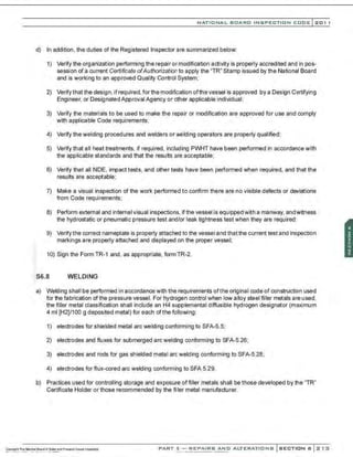 NATIONAL BOARD INSPECTION CODE l201 1
d) In addition , the duties of the Registered Inspector are summarized below:
1) Verify the organization performing the repair or modification activity is properly accredited and in pos-
session of a current Certificate ofAuthorization to apply the "TR" Stamp issued by the National Board
and is working to an approved Quality Control System;
2) Verifythat the design, ifrequired, for the modifi;ation ofthe vessel is approved by a Design Certifying
Engineer, or Designated Approval Agency or other applicable individual;
3) Verify the materials to be used to make the repair or modification are approved for use and comply
with applicable Code requirements;
4) Verify the welding procedures and welders or welding operators are properly qualified;
5) Verify that all heat treatments, if required, including PWHT have been performed in accordance with
the applicable standards and that the results are acceptable;
6) Verify that all NDE, impact tests, and other tests have been performed when required, and that the
results are acceptable;
7) Make a visual inspection of the work performed to confirm there are no visible defects or deviations
from Code requirements;
8) Perform external and internal visual inspections, if the vessel is equipped with a manway, andwitness
the hydrostatic or pneumatic pressure test and/or leak tightness test when they are required;
9) Verify the correct nameplate Is properly attached to the vessel and that the current test and Inspection
markings are properly attached and displayed on the proper vessel;
10) Sign the FormTR-1 and, as appropriate, formTR-2.
S6.8 WELDING
a) Welding shall be performed in accordance with the requirements ofthe original code of construction used
for the fabrication of the pressure vessel. For hydrogen control when low alloy steel filler metals are used,
the filler metal classification shall include an H4 supplemental diffusible hydrogen designator (maximum
4 ml [H2]/100 g deposited metal) for each ofthe following:
1) electrodes for shielded metal arc welding conforming to SFA-5.5;
2) electrodes and fluxes for submerged arc welding conforming to SFA-5.26;
3) electrodes and rods for gas shielded metal arc welding conforming to SFA-5.28;
4) electrodes for flux-cored arc welding conforming to SFA 5.29.
b) Practices used for controlling storage and exposure of filler metals shall be those developed by the "TR"
Certificate Holder or those recommended by the fi!ler metal manufacturer.
PART 3- REPAIRS AND ALTERATIONS SECTION 6 213
 